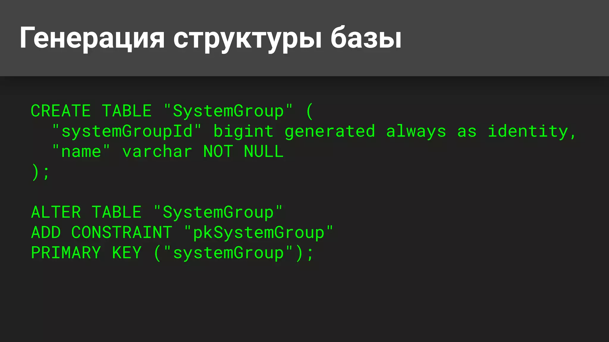Генерация структуры базы
CREATE TABLE "SystemGroup" (
"systemGroupId" bigint generated always as identity,
"name" varchar NOT NULL
);
ALTER TABLE "SystemGroup"
ADD CONSTRAINT "pkSystemGroup"
PRIMARY KEY ("systemGroup");
 