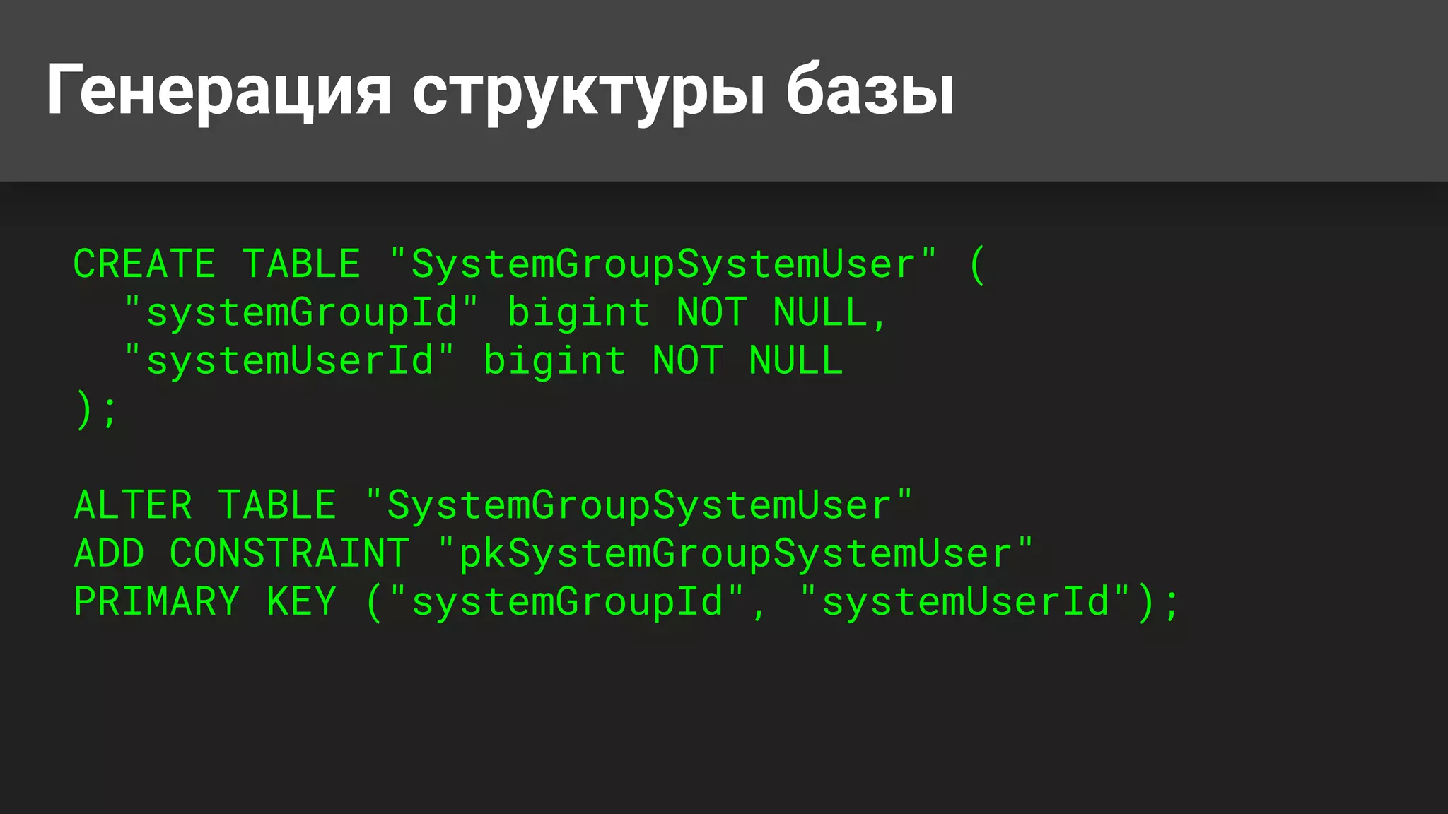 Генерация структуры базы
CREATE TABLE "SystemGroupSystemUser" (
"systemGroupId" bigint NOT NULL,
"systemUserId" bigint NOT NULL
);
ALTER TABLE "SystemGroupSystemUser"
ADD CONSTRAINT "pkSystemGroupSystemUser"
PRIMARY KEY ("systemGroupId", "systemUserId");
 