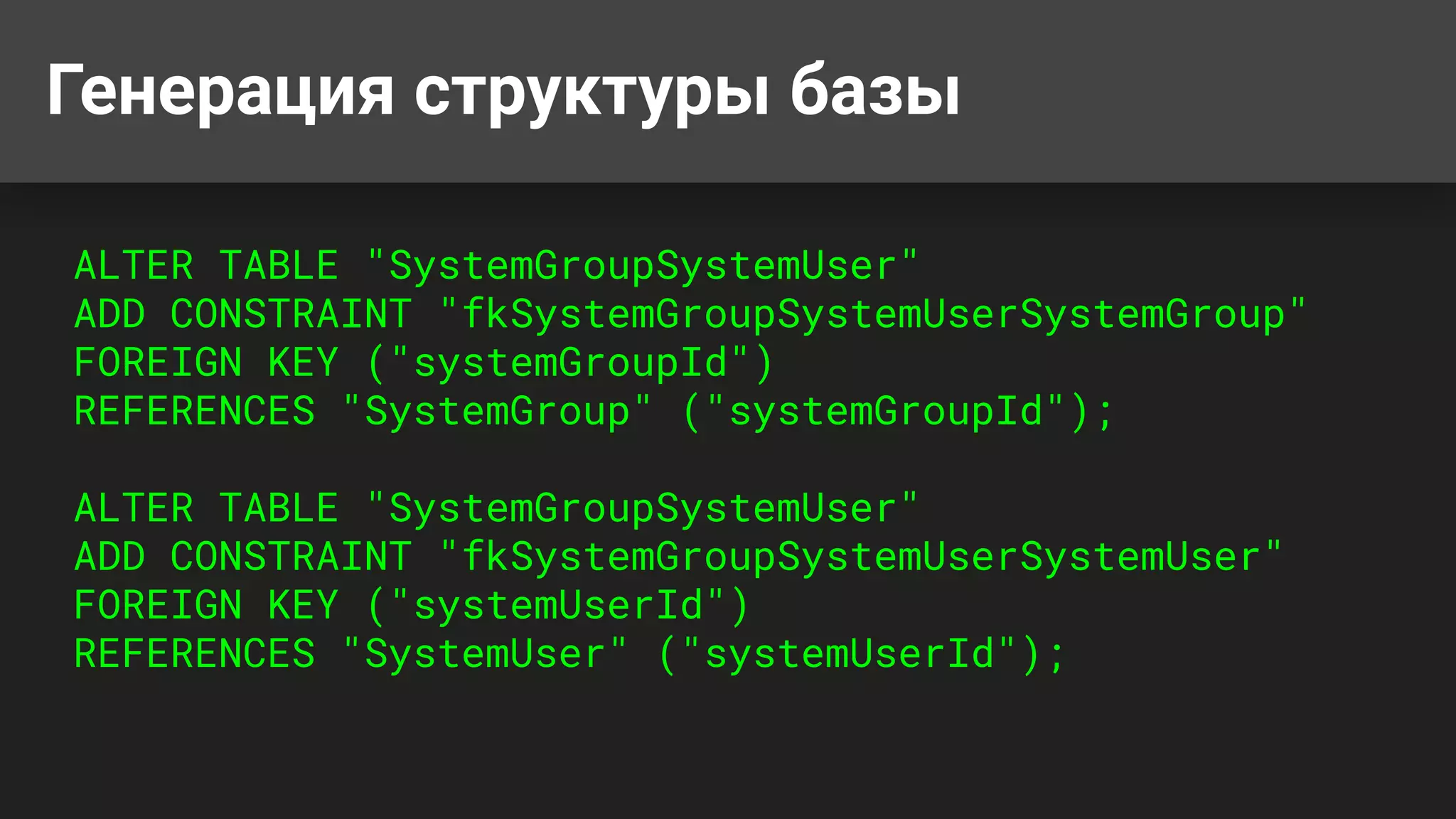 Генерация структуры базы
ALTER TABLE "SystemGroupSystemUser"
ADD CONSTRAINT "fkSystemGroupSystemUserSystemGroup"
FOREIGN KEY ("systemGroupId")
REFERENCES "SystemGroup" ("systemGroupId");
ALTER TABLE "SystemGroupSystemUser"
ADD CONSTRAINT "fkSystemGroupSystemUserSystemUser"
FOREIGN KEY ("systemUserId")
REFERENCES "SystemUser" ("systemUserId");
 