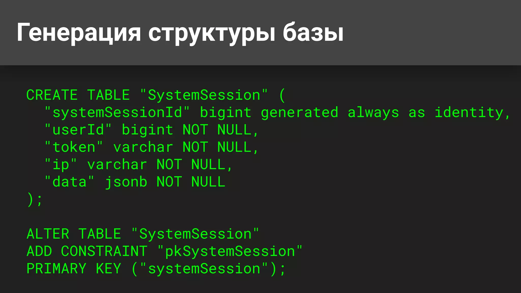 Генерация структуры базы
CREATE TABLE "SystemSession" (
"systemSessionId" bigint generated always as identity,
"userId" bigint NOT NULL,
"token" varchar NOT NULL,
"ip" varchar NOT NULL,
"data" jsonb NOT NULL
);
ALTER TABLE "SystemSession"
ADD CONSTRAINT "pkSystemSession"
PRIMARY KEY ("systemSession");
 