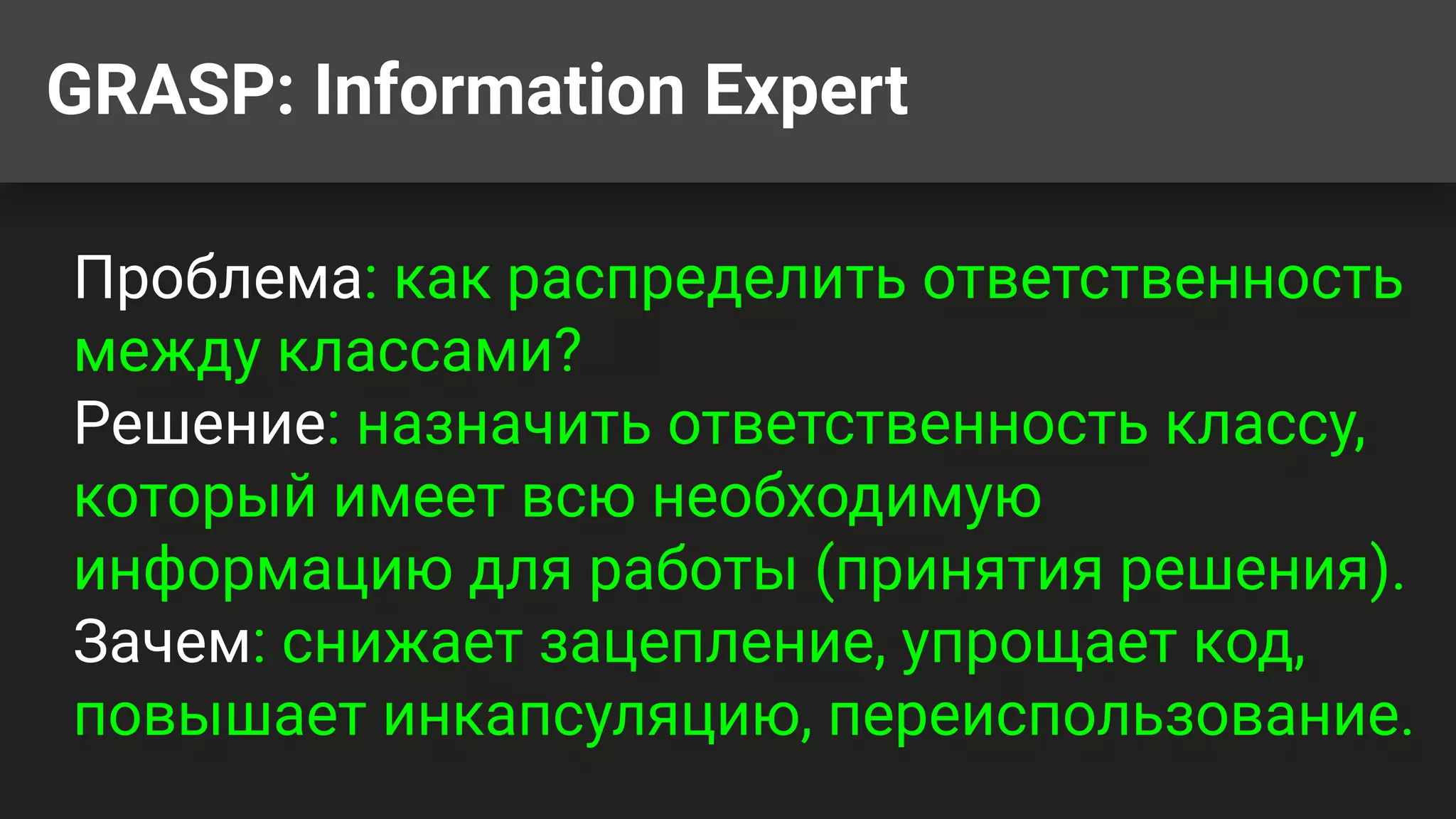 GRASP: Information Expert
Проблема: как распределить ответственность
между классами?
Решение: назначить ответственность классу,
который имеет всю необходимую
информацию для работы (принятия решения).
Зачем: снижает зацепление, упрощает код,
повышает инкапсуляцию, переиспользование.
 