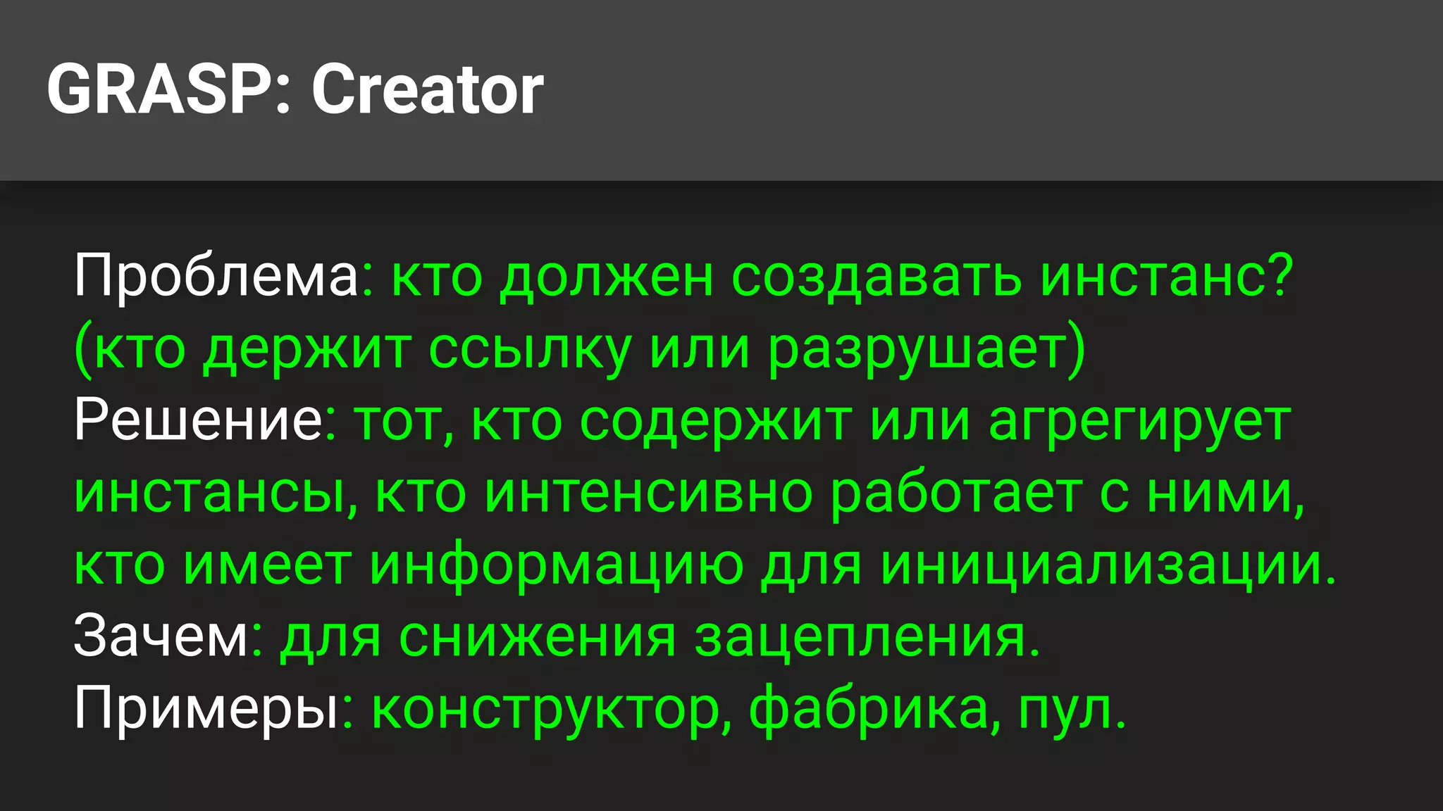 GRASP: Creator
Проблема: кто должен создавать инстанс?
(кто держит ссылку или разрушает)
Решение: тот, кто содержит или агрегирует
инстансы, кто интенсивно работает с ними,
кто имеет информацию для инициализации.
Зачем: для снижения зацепления.
Примеры: конструктор, фабрика, пул.
 