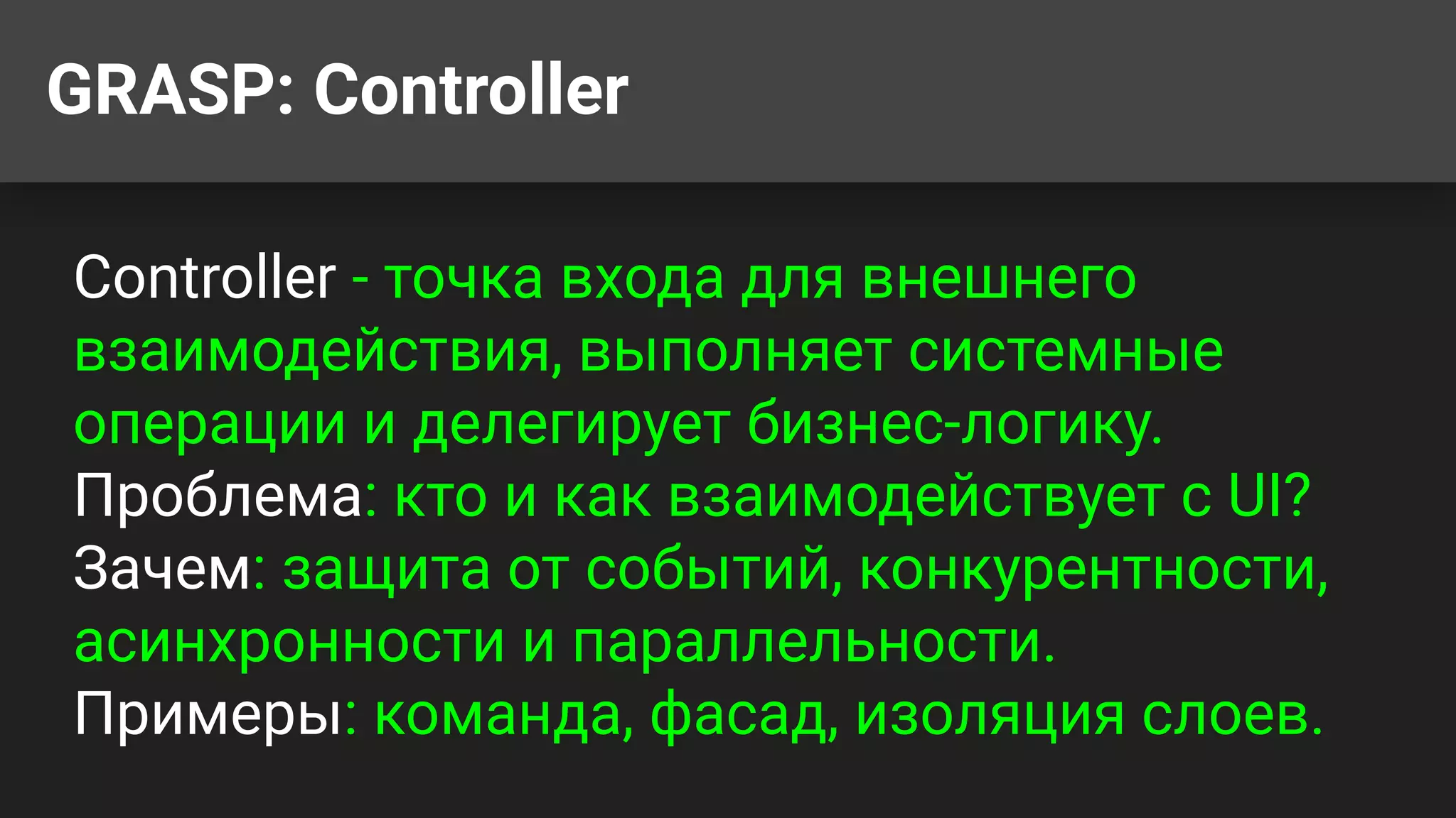 GRASP: Controller
Controller - точка входа для внешнего
взаимодействия, выполняет системные
операции и делегирует бизнес-логику.
Проблема: кто и как взаимодействует с UI?
Зачем: защита от событий, конкурентности,
асинхронности и параллельности.
Примеры: команда, фасад, изоляция слоев.
 