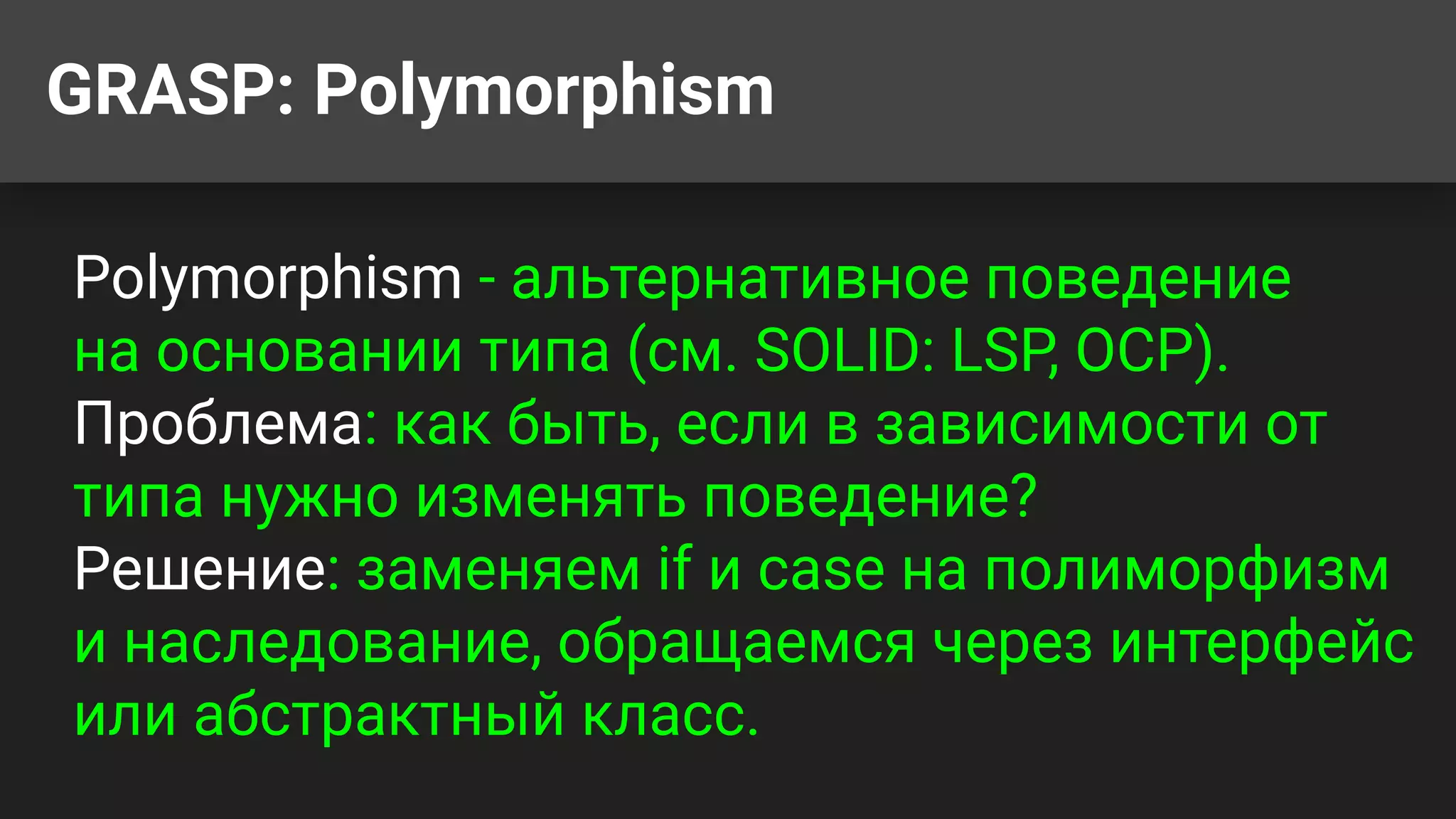 GRASP: Polymorphism
Polymorphism - альтернативное поведение
на основании типа (см. SOLID: LSP, OCP).
Проблема: как быть, если в зависимости от
типа нужно изменять поведение?
Решение: заменяем if и case на полиморфизм
и наследование, обращаемся через интерфейс
или абстрактный класс.
 