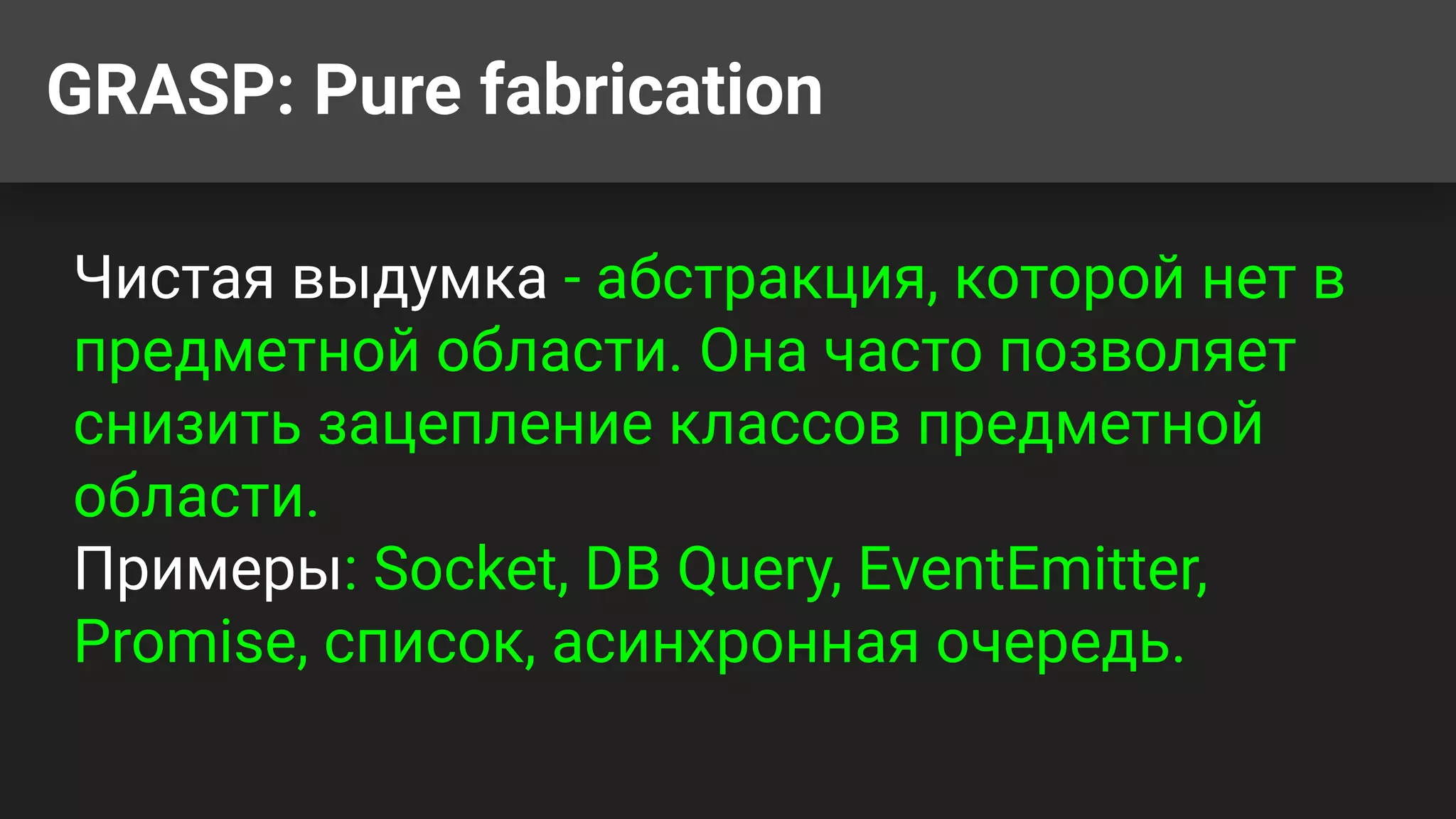GRASP: Pure fabrication
Чистая выдумка - абстракция, которой нет в
предметной области. Она часто позволяет
снизить зацепление классов предметной
области.
Примеры: Socket, DB Query, EventEmitter,
Promise, список, асинхронная очередь.
 