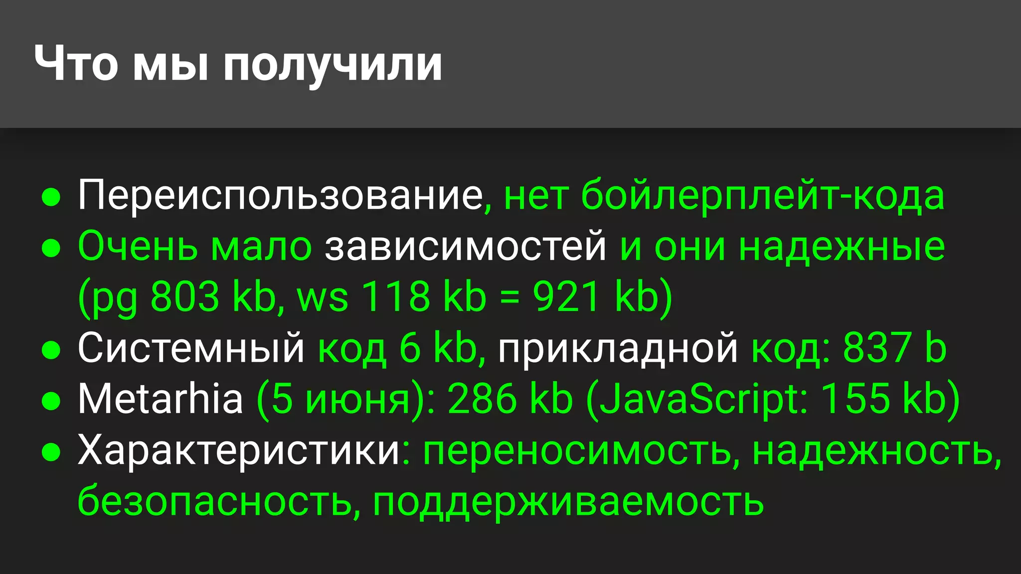Что мы получили
● Переиспользование, нет бойлерплейт-кода
● Очень мало зависимостей и они надежные
(pg 803 kb, ws 118 kb = 921 kb)
● Системный код 6 kb, прикладной код: 837 b
● Metarhia (5 июня): 286 kb (JavaScript: 155 kb)
● Характеристики: переносимость, надежность,
безопасность, поддерживаемость
 