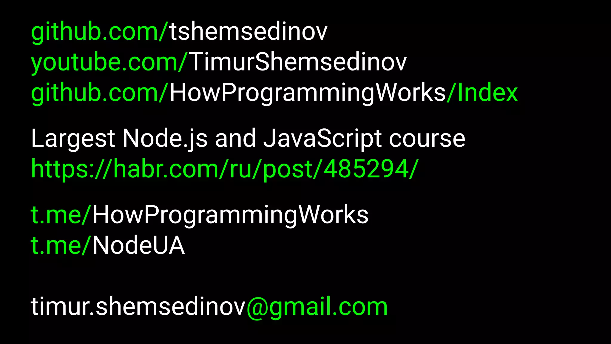 github.com/tshemsedinov
youtube.com/TimurShemsedinov
github.com/HowProgrammingWorks/Index
Largest Node.js and JavaScript course
https://habr.com/ru/post/485294/
t.me/HowProgrammingWorks
t.me/NodeUA
timur.shemsedinov@gmail.com
 