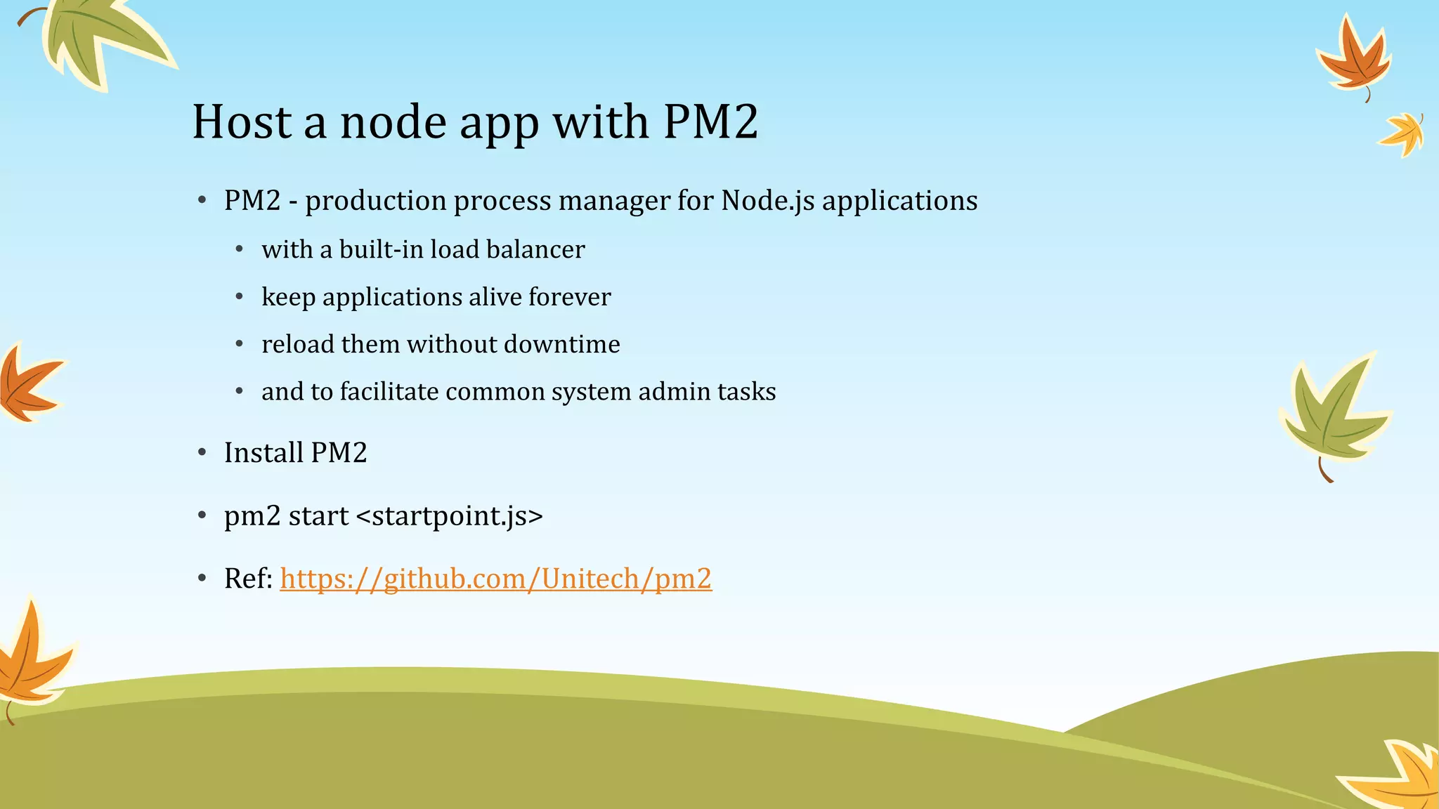 Host a node app with PM2
• PM2 - production process manager for Node.js applications
• with a built-in load balancer
• keep applications alive forever
• reload them without downtime
• and to facilitate common system admin tasks
• Install PM2
• pm2 start <startpoint.js>
• Ref: https://github.com/Unitech/pm2
 