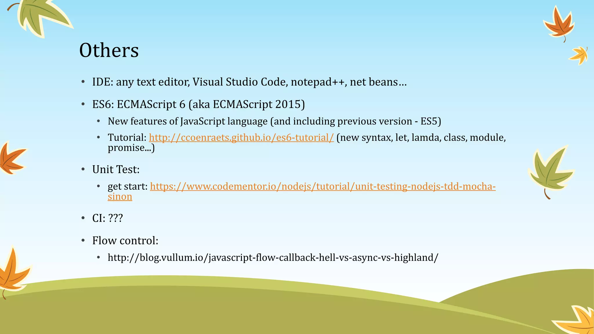 Others
• IDE: any text editor, Visual Studio Code, notepad++, net beans…
• ES6: ECMAScript 6 (aka ECMAScript 2015)
• New features of JavaScript language (and including previous version - ES5)
• Tutorial: http://ccoenraets.github.io/es6-tutorial/ (new syntax, let, lamda, class, module,
promise...)
• Unit Test:
• get start: https://www.codementor.io/nodejs/tutorial/unit-testing-nodejs-tdd-mocha-
sinon
• CI: ???
• Flow control:
• http://blog.vullum.io/javascript-flow-callback-hell-vs-async-vs-highland/
 