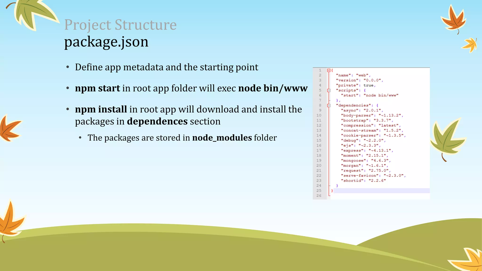 Project Structure
package.json
• Define app metadata and the starting point
• npm start in root app folder will exec node bin/www
• npm install in root app will download and install the
packages in dependences section
• The packages are stored in node_modules folder
 