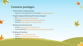 Common packages
• Framework for creating web apps
• Express.js: it has a generator to create project, http://expressjs.com/
• Template Engines (Rendering UI for node web apps)
• EJS https://www.npmjs.com/package/ejs
• Pug (jade) https://pugjs.org/api/getting-started.html
• Mustache: https://github.com/janl/mustache.js
• Working with asynchronous JS
• Assync.js: https://github.com/caolan/async
• Promise (bluebird), http://bluebirdjs.com/docs/getting-started.html
• Working with database
• Mongoose: http://mongoosejs.com/,
• mysql: https://github.com/mysqljs/mysql
• SQL Server: https://www.npmjs.com/package/mssql
 