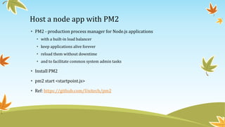Host a node app with PM2
• PM2 - production process manager for Node.js applications
• with a built-in load balancer
• keep applications alive forever
• reload them without downtime
• and to facilitate common system admin tasks
• Install PM2
• pm2 start <startpoint.js>
• Ref: https://github.com/Unitech/pm2
 