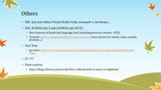 Others
• IDE: any text editor, Visual Studio Code, notepad++, net beans…
• ES6: ECMAScript 6 (aka ECMAScript 2015)
• New features of JavaScript language (and including previous version - ES5)
• Tutorial: http://ccoenraets.github.io/es6-tutorial/ (new syntax, let, lamda, class, module,
promise...)
• Unit Test:
• get start: https://www.codementor.io/nodejs/tutorial/unit-testing-nodejs-tdd-mocha-
sinon
• CI: ???
• Flow control:
• http://blog.vullum.io/javascript-flow-callback-hell-vs-async-vs-highland/
 