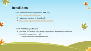 Installation
• Just download and install (included npm tool)
• https://nodejs.org/en/download/
• Or via package-manager for linux family:
• https://nodejs.org/en/download/package-manager/
• npm: Node Package Manager
• Find, share, and reuse packages of code from hundreds of thousands of developers
• Npm install <package name> [-g ]
• -g: install to global that every node apps can use
 