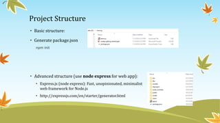 Project Structure
• Basic structure:
• Generate package.json
npm init
• Advanced structure (use node express for web app):
• Express.js (node express): Fast, unopinionated, minimalist
web framework for Node.js
• http://expressjs.com/en/starter/generator.html
 