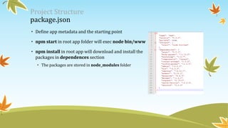 Project Structure
package.json
• Define app metadata and the starting point
• npm start in root app folder will exec node bin/www
• npm install in root app will download and install the
packages in dependences section
• The packages are stored in node_modules folder
 