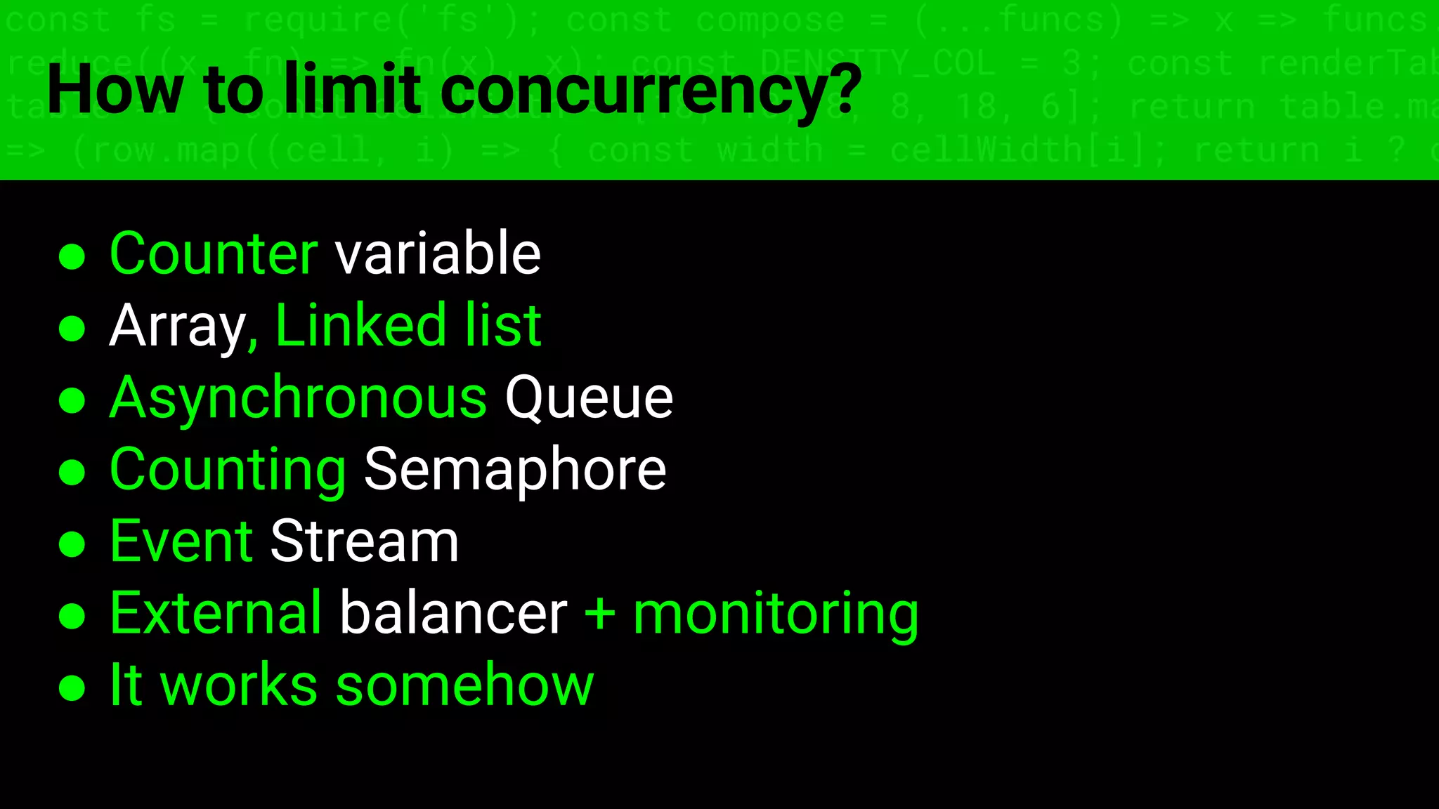const fs = require('fs'); const compose = (...funcs) => x => funcs.
reduce((x, fn) => fn(x), x); const DENSITY_COL = 3; const renderTab
table => { const cellWidth = [18, 10, 8, 8, 18, 6]; return table.ma
=> (row.map((cell, i) => { const width = cellWidth[i]; return i ? c
How to limit concurrency?
● Counter variable
● Array, Linked list
● Asynchronous Queue
● Counting Semaphore
● Event Stream
● External balancer + monitoring
● It works somehow
 