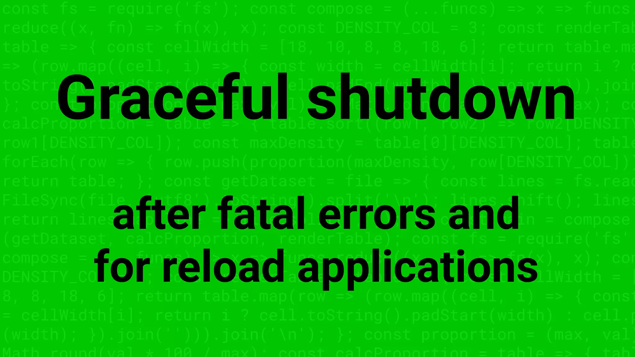 const fs = require('fs'); const compose = (...funcs) => x => funcs.
reduce((x, fn) => fn(x), x); const DENSITY_COL = 3; const renderTab
table => { const cellWidth = [18, 10, 8, 8, 18, 6]; return table.ma
=> (row.map((cell, i) => { const width = cellWidth[i]; return i ? c
toString().padStart(width) : cell.padEnd(width); }).join(''))).join
}; const proportion = (max, val) => Math.round(val * 100 / max); co
calcProportion = table => { table.sort((row1, row2) => row2[DENSITY
row1[DENSITY_COL]); const maxDensity = table[0][DENSITY_COL]; table
forEach(row => { row.push(proportion(maxDensity, row[DENSITY_COL]))
return table; }; const getDataset = file => { const lines = fs.read
FileSync(file, 'utf8').toString().split('n'); lines.shift(); lines
return lines.map(line => line.split(',')); }; const main = compose
(getDataset, calcProportion, renderTable); const fs = require('fs'
compose = (...funcs) => x => funcs.reduce((x, fn) => fn(x), x); con
DENSITY_COL = 3; const renderTable = table => { const cellWidth = [
8, 8, 18, 6]; return table.map(row => (row.map((cell, i) => { const
= cellWidth[i]; return i ? cell.toString().padStart(width) : cell.p
(width); }).join(''))).join('n'); }; const proportion = (max, val)
Graceful shutdown
after fatal errors and
for reload applications
 