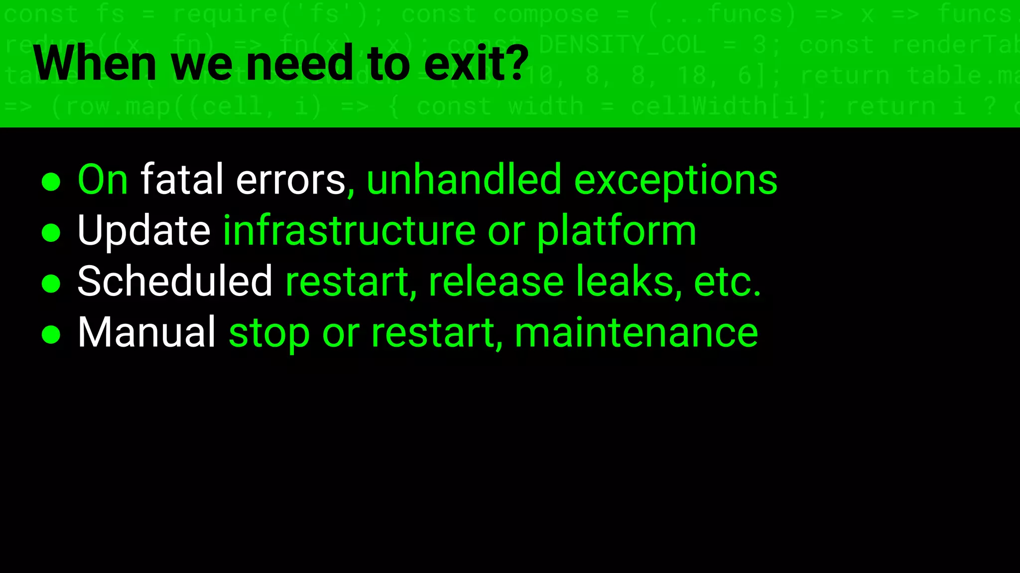 const fs = require('fs'); const compose = (...funcs) => x => funcs.
reduce((x, fn) => fn(x), x); const DENSITY_COL = 3; const renderTab
table => { const cellWidth = [18, 10, 8, 8, 18, 6]; return table.ma
=> (row.map((cell, i) => { const width = cellWidth[i]; return i ? c
When we need to exit?
● On fatal errors, unhandled exceptions
● Update infrastructure or platform
● Scheduled restart, release leaks, etc.
● Manual stop or restart, maintenance
 