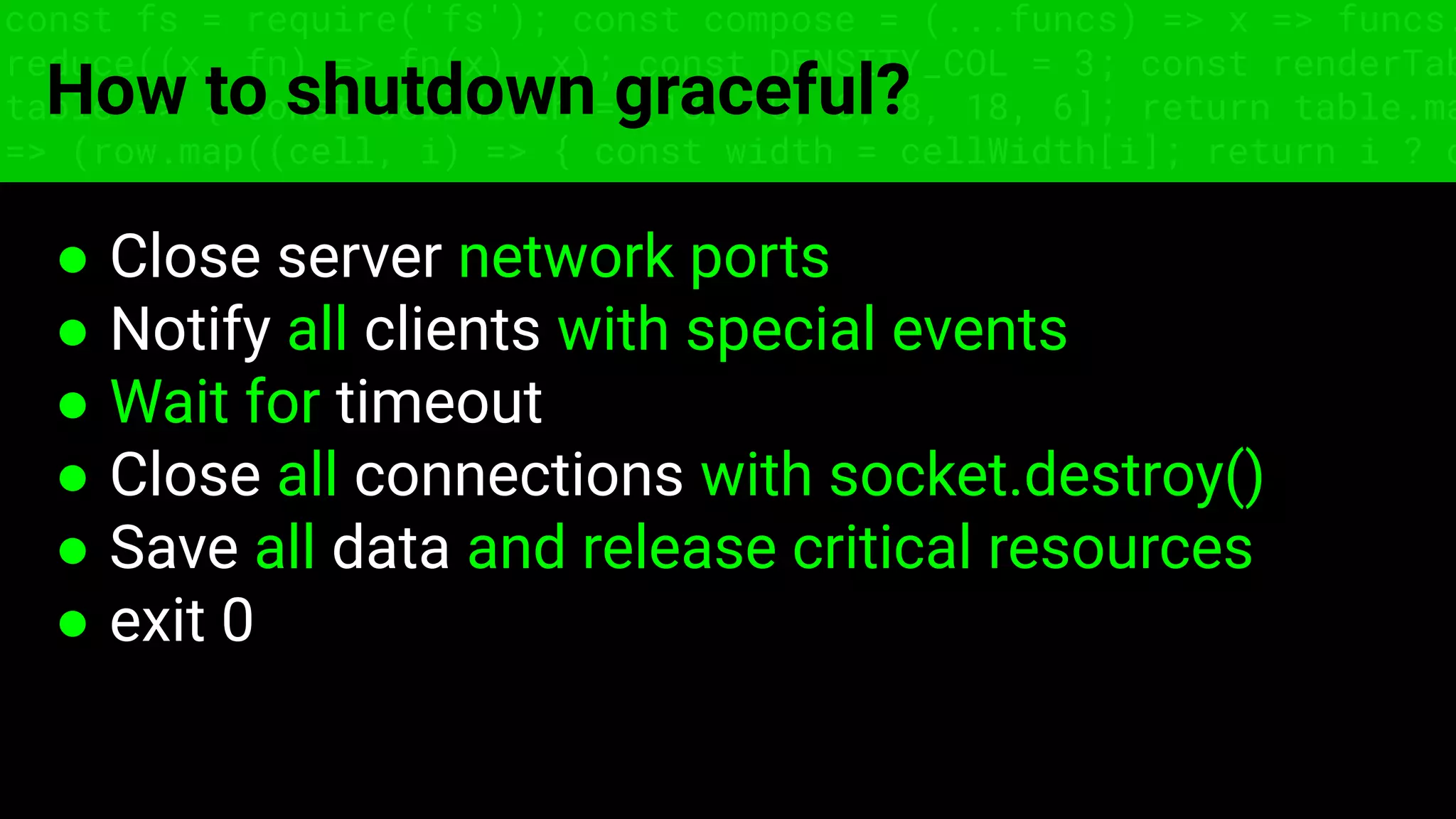 const fs = require('fs'); const compose = (...funcs) => x => funcs.
reduce((x, fn) => fn(x), x); const DENSITY_COL = 3; const renderTab
table => { const cellWidth = [18, 10, 8, 8, 18, 6]; return table.ma
=> (row.map((cell, i) => { const width = cellWidth[i]; return i ? c
How to shutdown graceful?
● Close server network ports
● Notify all clients with special events
● Wait for timeout
● Close all connections with socket.destroy()
● Save all data and release critical resources
● exit 0
 