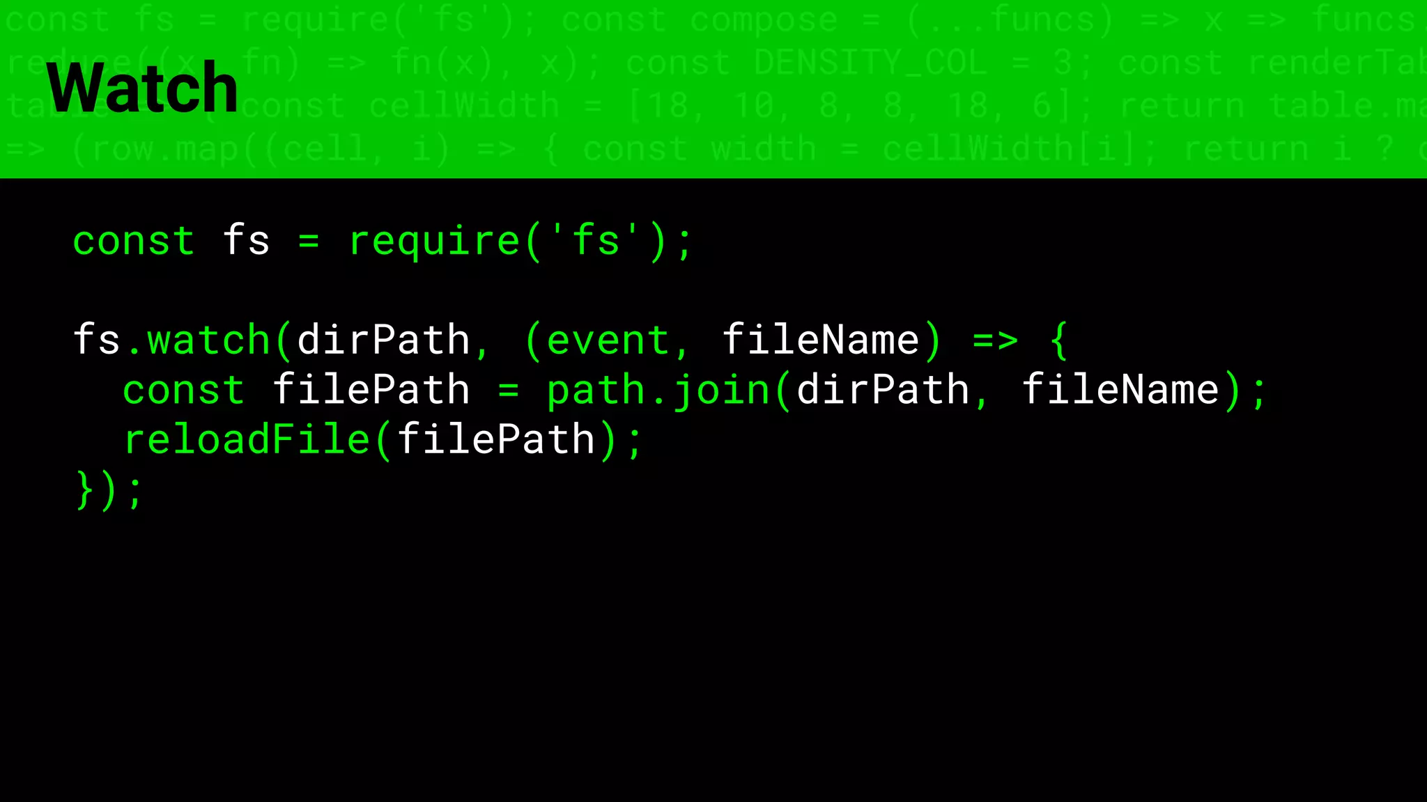 const fs = require('fs'); const compose = (...funcs) => x => funcs.
reduce((x, fn) => fn(x), x); const DENSITY_COL = 3; const renderTab
table => { const cellWidth = [18, 10, 8, 8, 18, 6]; return table.ma
=> (row.map((cell, i) => { const width = cellWidth[i]; return i ? c
Watch
const fs = require('fs');
fs.watch(dirPath, (event, fileName) => {
const filePath = path.join(dirPath, fileName);
reloadFile(filePath);
});
 