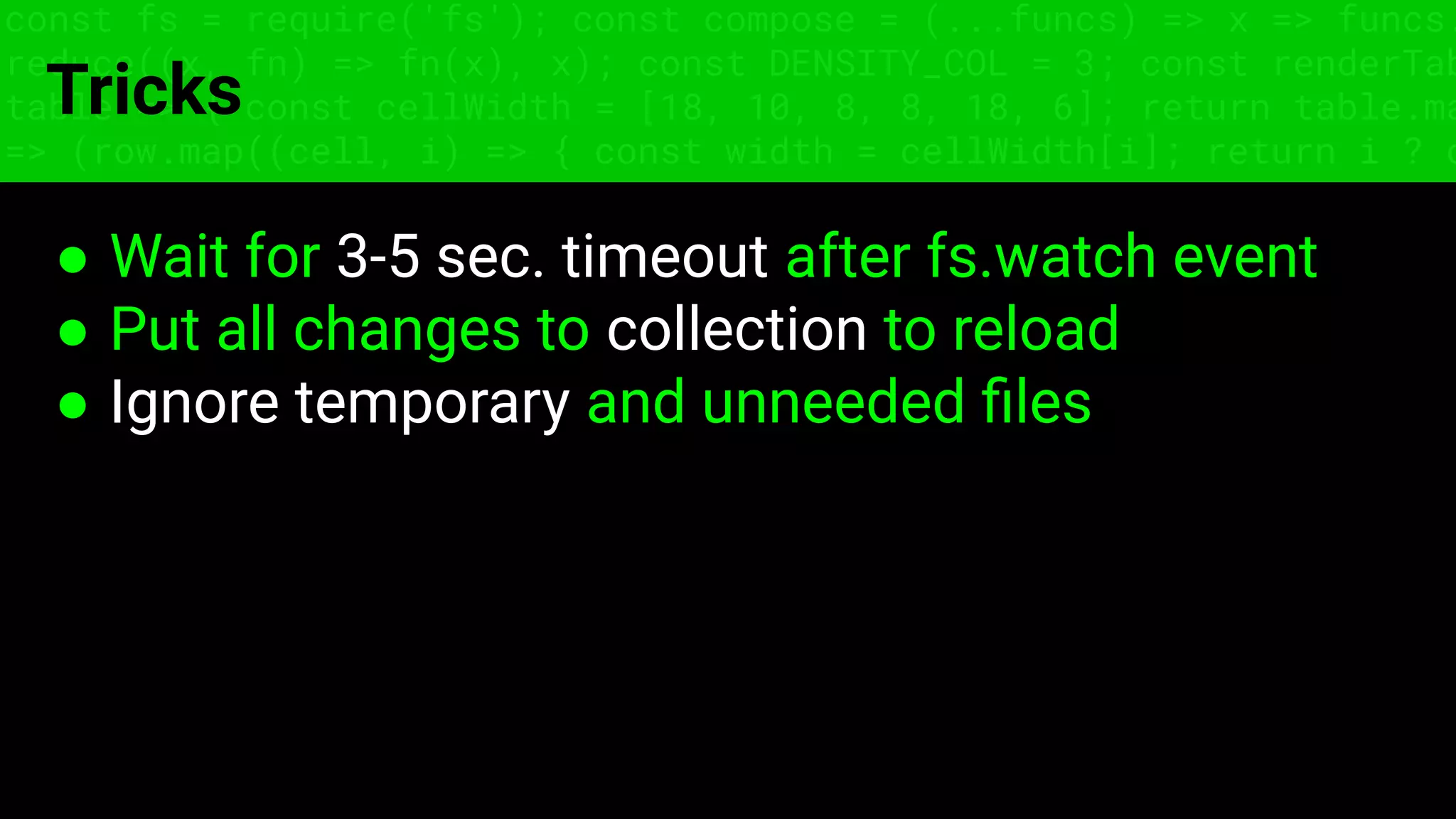 const fs = require('fs'); const compose = (...funcs) => x => funcs.
reduce((x, fn) => fn(x), x); const DENSITY_COL = 3; const renderTab
table => { const cellWidth = [18, 10, 8, 8, 18, 6]; return table.ma
=> (row.map((cell, i) => { const width = cellWidth[i]; return i ? c
Tricks
● Wait for 3-5 sec. timeout after fs.watch event
● Put all changes to collection to reload
● Ignore temporary and unneeded ﬁles
 