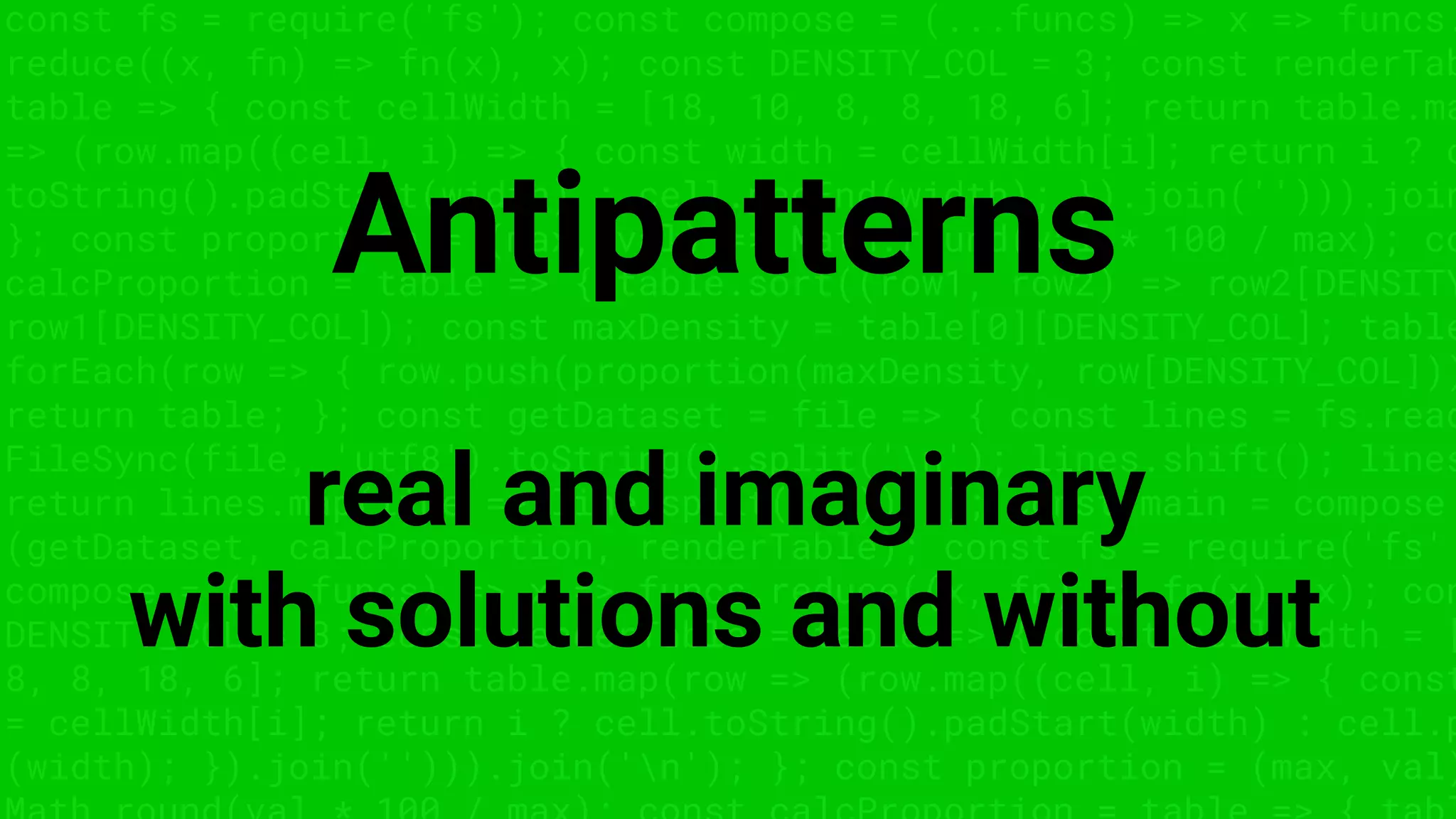 const fs = require('fs'); const compose = (...funcs) => x => funcs.
reduce((x, fn) => fn(x), x); const DENSITY_COL = 3; const renderTab
table => { const cellWidth = [18, 10, 8, 8, 18, 6]; return table.ma
=> (row.map((cell, i) => { const width = cellWidth[i]; return i ? c
toString().padStart(width) : cell.padEnd(width); }).join(''))).join
}; const proportion = (max, val) => Math.round(val * 100 / max); co
calcProportion = table => { table.sort((row1, row2) => row2[DENSITY
row1[DENSITY_COL]); const maxDensity = table[0][DENSITY_COL]; table
forEach(row => { row.push(proportion(maxDensity, row[DENSITY_COL]))
return table; }; const getDataset = file => { const lines = fs.read
FileSync(file, 'utf8').toString().split('n'); lines.shift(); lines
return lines.map(line => line.split(',')); }; const main = compose
(getDataset, calcProportion, renderTable); const fs = require('fs'
compose = (...funcs) => x => funcs.reduce((x, fn) => fn(x), x); con
DENSITY_COL = 3; const renderTable = table => { const cellWidth = [
8, 8, 18, 6]; return table.map(row => (row.map((cell, i) => { const
= cellWidth[i]; return i ? cell.toString().padStart(width) : cell.p
(width); }).join(''))).join('n'); }; const proportion = (max, val)
Antipatterns
real and imaginary
with solutions and without
 
