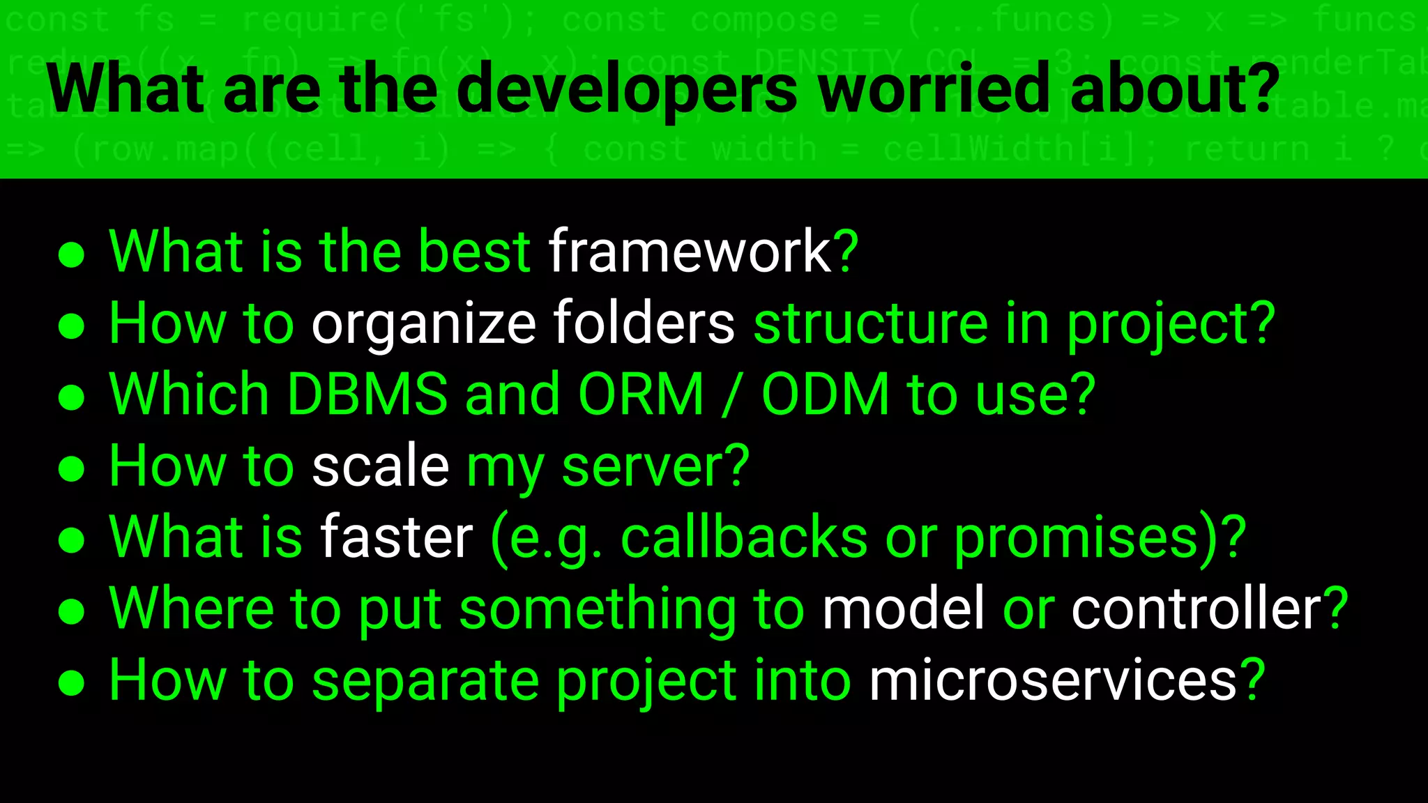 const fs = require('fs'); const compose = (...funcs) => x => funcs.
reduce((x, fn) => fn(x), x); const DENSITY_COL = 3; const renderTab
table => { const cellWidth = [18, 10, 8, 8, 18, 6]; return table.ma
=> (row.map((cell, i) => { const width = cellWidth[i]; return i ? c
What are the developers worried about?
● What is the best framework?
● How to organize folders structure in project?
● Which DBMS and ORM / ODM to use?
● How to scale my server?
● What is faster (e.g. callbacks or promises)?
● Where to put something to model or controller?
● How to separate project into microservices?
 