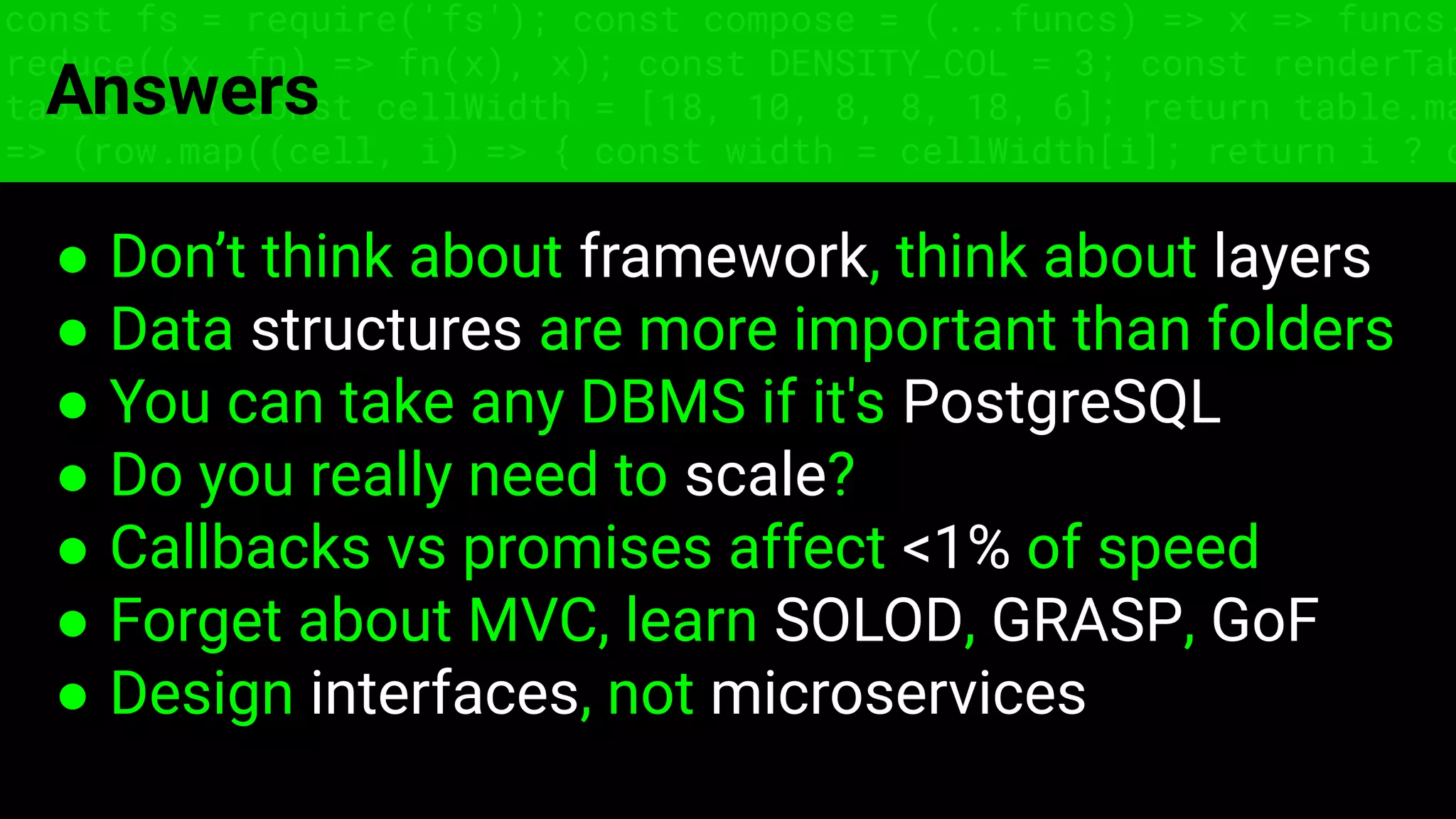 const fs = require('fs'); const compose = (...funcs) => x => funcs.
reduce((x, fn) => fn(x), x); const DENSITY_COL = 3; const renderTab
table => { const cellWidth = [18, 10, 8, 8, 18, 6]; return table.ma
=> (row.map((cell, i) => { const width = cellWidth[i]; return i ? c
Answers
● Don’t think about framework, think about layers
● Data structures are more important than folders
● You can take any DBMS if it's PostgreSQL
● Do you really need to scale?
● Callbacks vs promises affect <1% of speed
● Forget about MVC, learn SOLOD, GRASP, GoF
● Design interfaces, not microservices
 