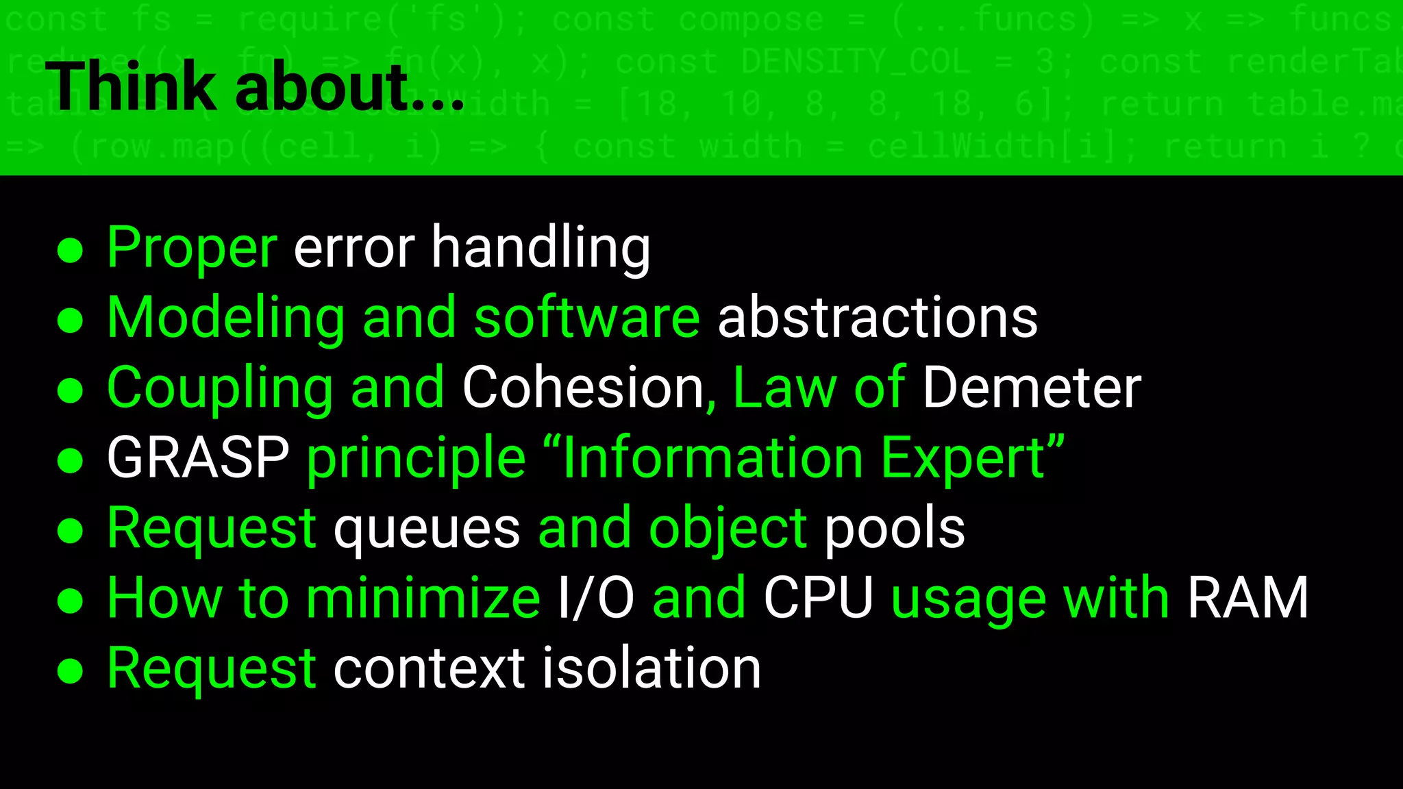const fs = require('fs'); const compose = (...funcs) => x => funcs.
reduce((x, fn) => fn(x), x); const DENSITY_COL = 3; const renderTab
table => { const cellWidth = [18, 10, 8, 8, 18, 6]; return table.ma
=> (row.map((cell, i) => { const width = cellWidth[i]; return i ? c
Think about...
● Proper error handling
● Modeling and software abstractions
● Coupling and Cohesion, Law of Demeter
● GRASP principle “Information Expert”
● Request queues and object pools
● How to minimize I/O and CPU usage with RAM
● Request context isolation
 