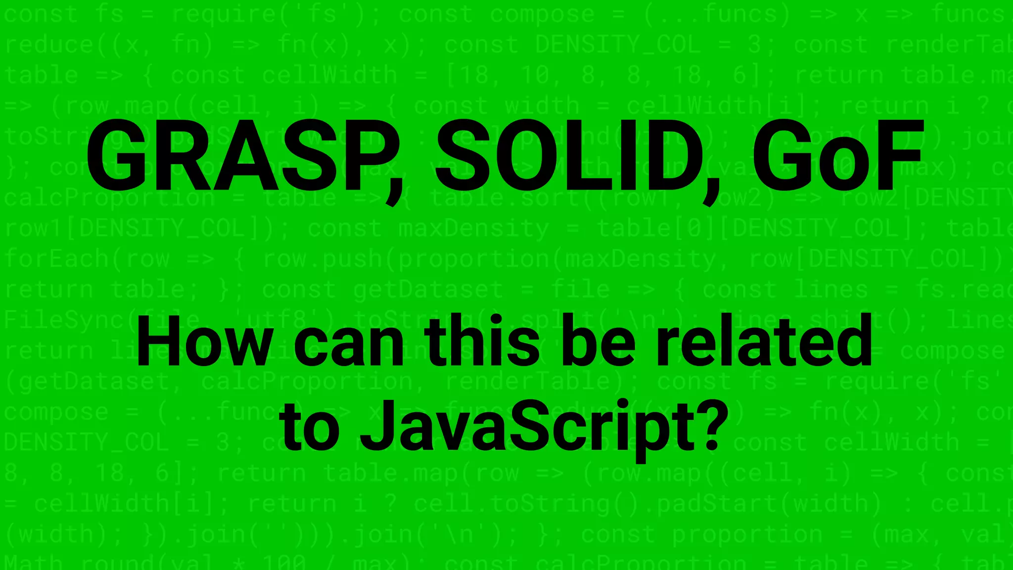 const fs = require('fs'); const compose = (...funcs) => x => funcs.
reduce((x, fn) => fn(x), x); const DENSITY_COL = 3; const renderTab
table => { const cellWidth = [18, 10, 8, 8, 18, 6]; return table.ma
=> (row.map((cell, i) => { const width = cellWidth[i]; return i ? c
toString().padStart(width) : cell.padEnd(width); }).join(''))).join
}; const proportion = (max, val) => Math.round(val * 100 / max); co
calcProportion = table => { table.sort((row1, row2) => row2[DENSITY
row1[DENSITY_COL]); const maxDensity = table[0][DENSITY_COL]; table
forEach(row => { row.push(proportion(maxDensity, row[DENSITY_COL]))
return table; }; const getDataset = file => { const lines = fs.read
FileSync(file, 'utf8').toString().split('n'); lines.shift(); lines
return lines.map(line => line.split(',')); }; const main = compose
(getDataset, calcProportion, renderTable); const fs = require('fs'
compose = (...funcs) => x => funcs.reduce((x, fn) => fn(x), x); con
DENSITY_COL = 3; const renderTable = table => { const cellWidth = [
8, 8, 18, 6]; return table.map(row => (row.map((cell, i) => { const
= cellWidth[i]; return i ? cell.toString().padStart(width) : cell.p
(width); }).join(''))).join('n'); }; const proportion = (max, val)
GRASP, SOLID, GoF
How can this be related
to JavaScript?
 