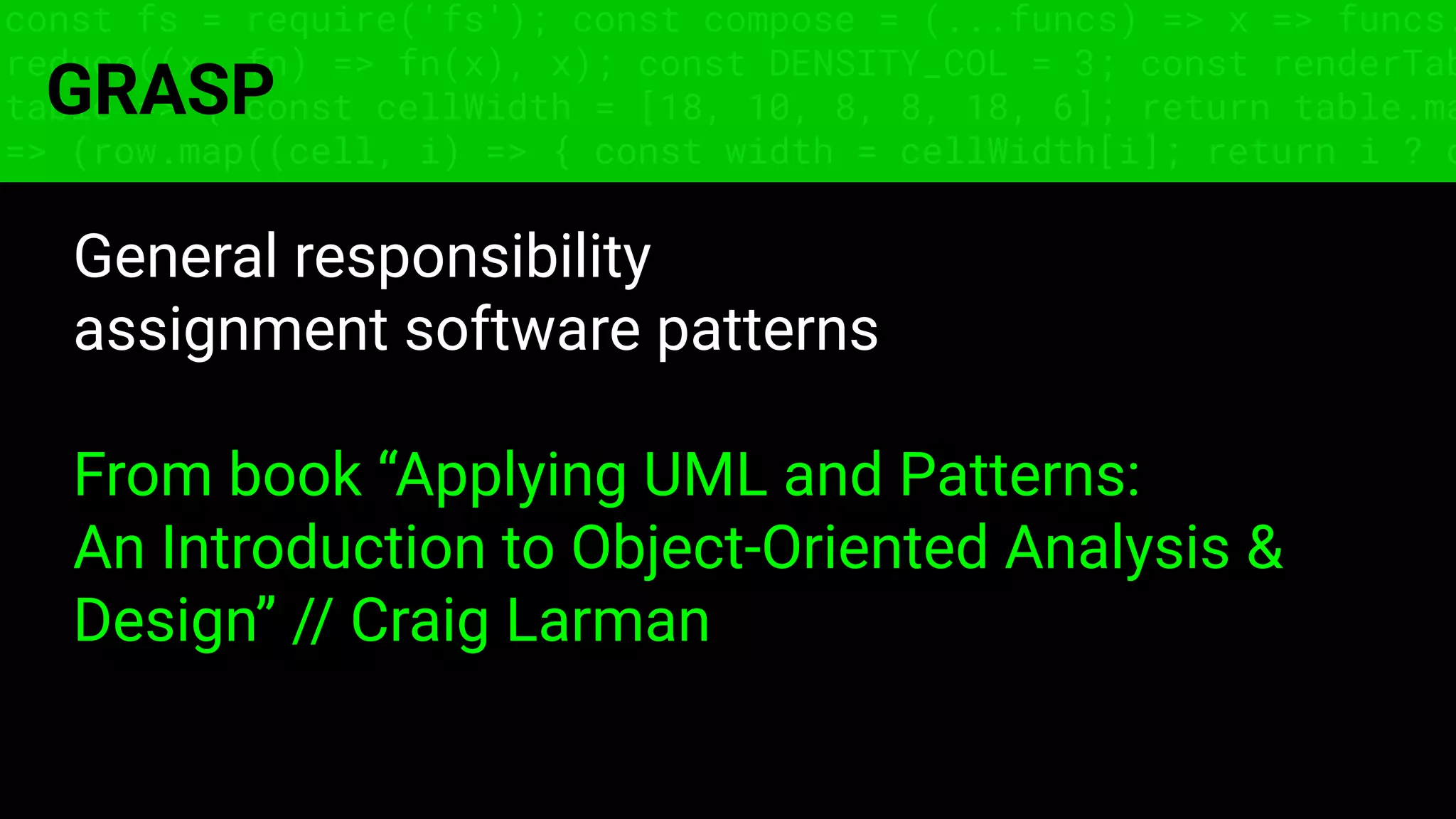 const fs = require('fs'); const compose = (...funcs) => x => funcs.
reduce((x, fn) => fn(x), x); const DENSITY_COL = 3; const renderTab
table => { const cellWidth = [18, 10, 8, 8, 18, 6]; return table.ma
=> (row.map((cell, i) => { const width = cellWidth[i]; return i ? c
GRASP
General responsibility
assignment software patterns
From book “Applying UML and Patterns:
An Introduction to Object-Oriented Analysis &
Design” // Craig Larman
 