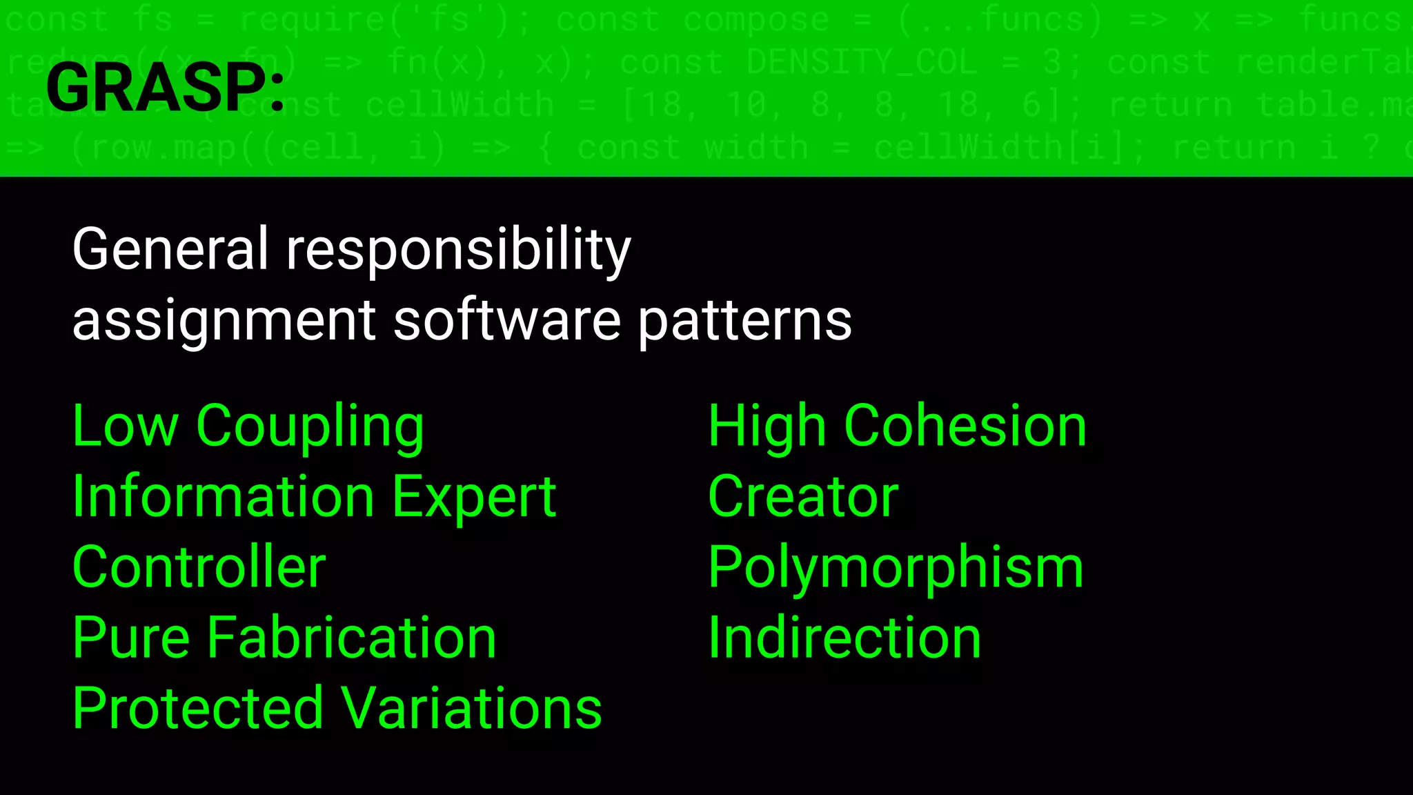 const fs = require('fs'); const compose = (...funcs) => x => funcs.
reduce((x, fn) => fn(x), x); const DENSITY_COL = 3; const renderTab
table => { const cellWidth = [18, 10, 8, 8, 18, 6]; return table.ma
=> (row.map((cell, i) => { const width = cellWidth[i]; return i ? c
GRASP:
General responsibility
assignment software patterns
Low Coupling High Cohesion
Information Expert Creator
Controller Polymorphism
Pure Fabrication Indirection
Protected Variations
 