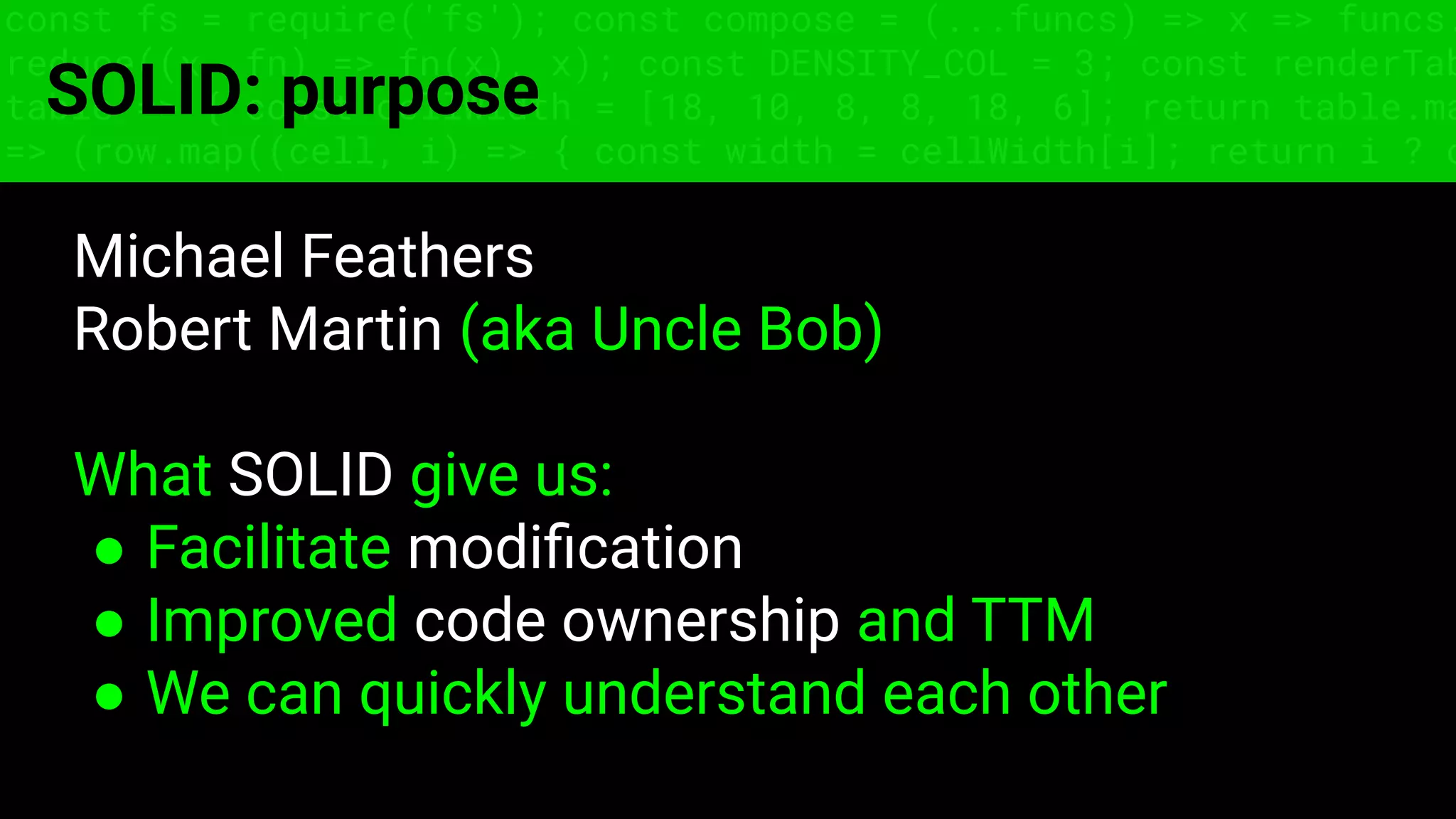 const fs = require('fs'); const compose = (...funcs) => x => funcs.
reduce((x, fn) => fn(x), x); const DENSITY_COL = 3; const renderTab
table => { const cellWidth = [18, 10, 8, 8, 18, 6]; return table.ma
=> (row.map((cell, i) => { const width = cellWidth[i]; return i ? c
SOLID: purpose
Michael Feathers
Robert Martin (aka Uncle Bob)
What SOLID give us:
● Facilitate modiﬁcation
● Improved code ownership and TTM
● We can quickly understand each other
 