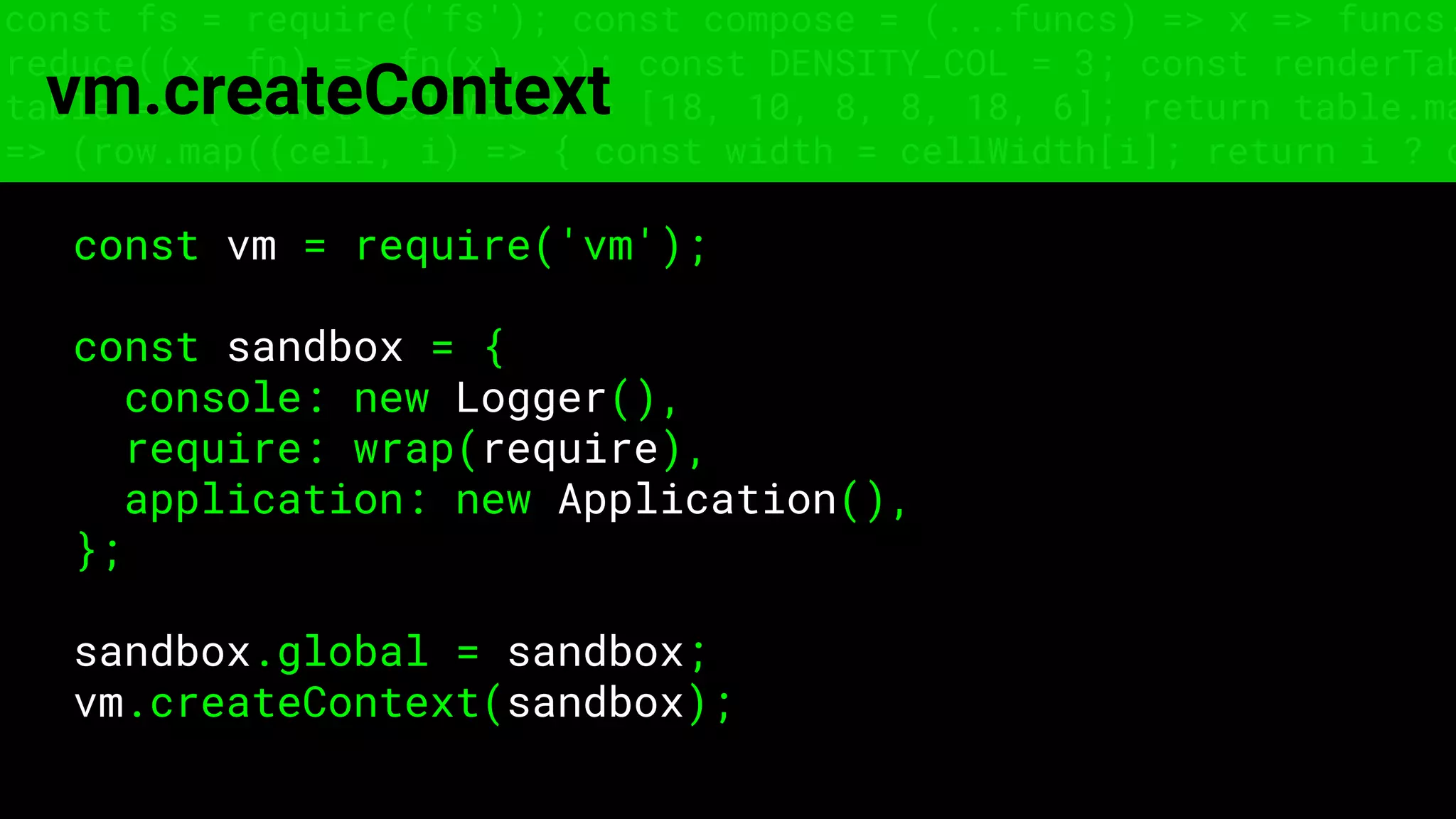 const fs = require('fs'); const compose = (...funcs) => x => funcs.
reduce((x, fn) => fn(x), x); const DENSITY_COL = 3; const renderTab
table => { const cellWidth = [18, 10, 8, 8, 18, 6]; return table.ma
=> (row.map((cell, i) => { const width = cellWidth[i]; return i ? c
vm.createContext
const vm = require('vm');
const sandbox = {
console: new Logger(),
require: wrap(require),
application: new Application(),
};
sandbox.global = sandbox;
vm.createContext(sandbox);
 