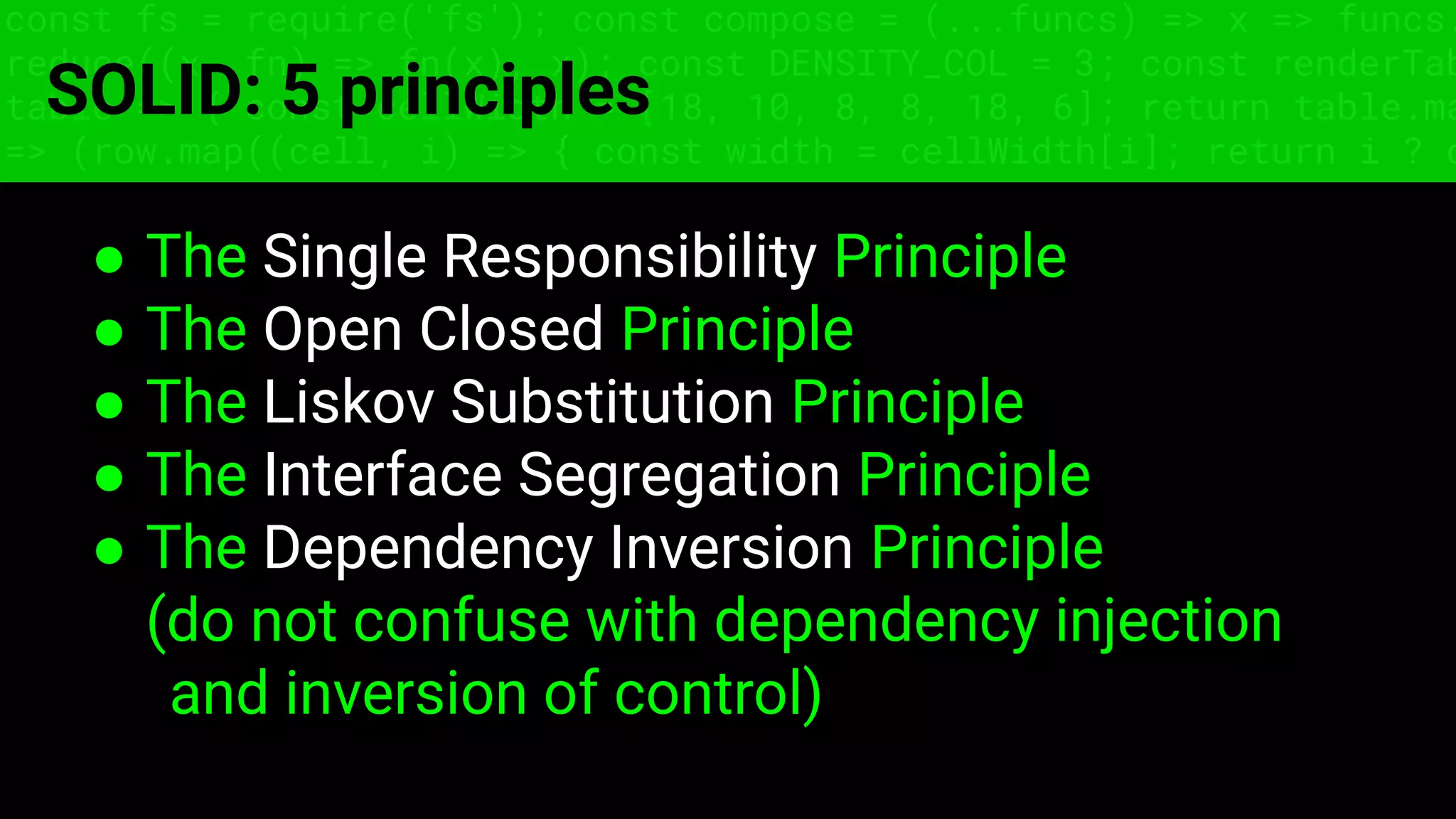 const fs = require('fs'); const compose = (...funcs) => x => funcs.
reduce((x, fn) => fn(x), x); const DENSITY_COL = 3; const renderTab
table => { const cellWidth = [18, 10, 8, 8, 18, 6]; return table.ma
=> (row.map((cell, i) => { const width = cellWidth[i]; return i ? c
SOLID: 5 principles
● The Single Responsibility Principle
● The Open Closed Principle
● The Liskov Substitution Principle
● The Interface Segregation Principle
● The Dependency Inversion Principle
(do not confuse with dependency injection
and inversion of control)
 