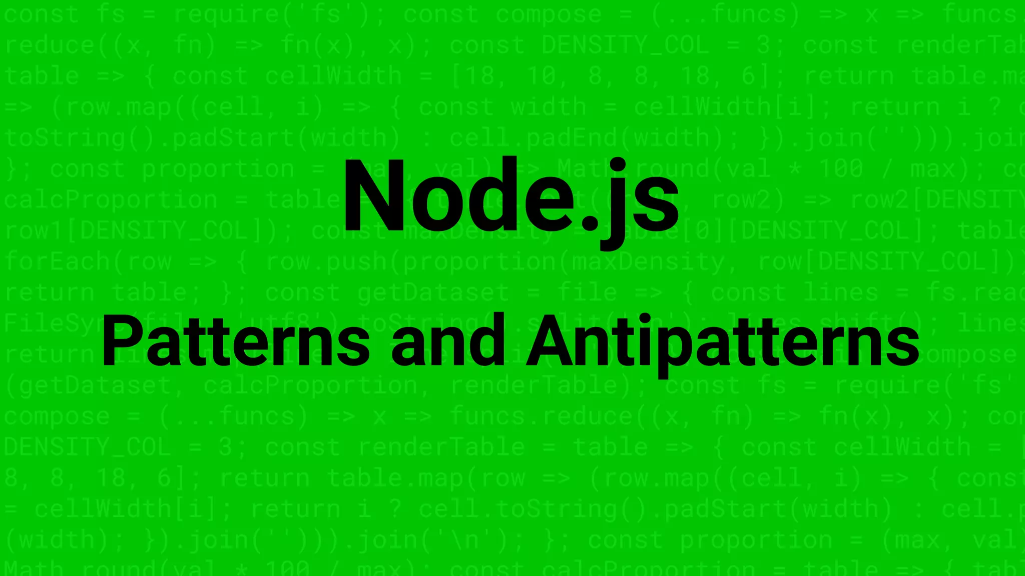 const fs = require('fs'); const compose = (...funcs) => x => funcs.
reduce((x, fn) => fn(x), x); const DENSITY_COL = 3; const renderTab
table => { const cellWidth = [18, 10, 8, 8, 18, 6]; return table.ma
=> (row.map((cell, i) => { const width = cellWidth[i]; return i ? c
toString().padStart(width) : cell.padEnd(width); }).join(''))).join
}; const proportion = (max, val) => Math.round(val * 100 / max); co
calcProportion = table => { table.sort((row1, row2) => row2[DENSITY
row1[DENSITY_COL]); const maxDensity = table[0][DENSITY_COL]; table
forEach(row => { row.push(proportion(maxDensity, row[DENSITY_COL]))
return table; }; const getDataset = file => { const lines = fs.read
FileSync(file, 'utf8').toString().split('n'); lines.shift(); lines
return lines.map(line => line.split(',')); }; const main = compose
(getDataset, calcProportion, renderTable); const fs = require('fs'
compose = (...funcs) => x => funcs.reduce((x, fn) => fn(x), x); con
DENSITY_COL = 3; const renderTable = table => { const cellWidth = [
8, 8, 18, 6]; return table.map(row => (row.map((cell, i) => { const
= cellWidth[i]; return i ? cell.toString().padStart(width) : cell.p
(width); }).join(''))).join('n'); }; const proportion = (max, val)
Node.js
Patterns and Antipatterns
 