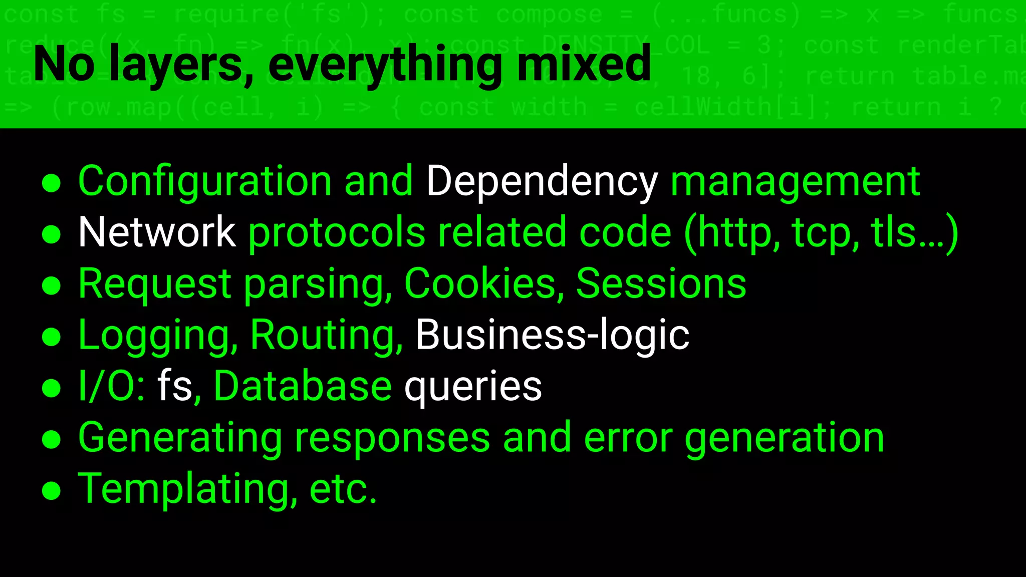 const fs = require('fs'); const compose = (...funcs) => x => funcs.
reduce((x, fn) => fn(x), x); const DENSITY_COL = 3; const renderTab
table => { const cellWidth = [18, 10, 8, 8, 18, 6]; return table.ma
=> (row.map((cell, i) => { const width = cellWidth[i]; return i ? c
No layers, everything mixed
● Conﬁguration and Dependency management
● Network protocols related code (http, tcp, tls…)
● Request parsing, Cookies, Sessions
● Logging, Routing, Business-logic
● I/O: fs, Database queries
● Generating responses and error generation
● Templating, etc.
 