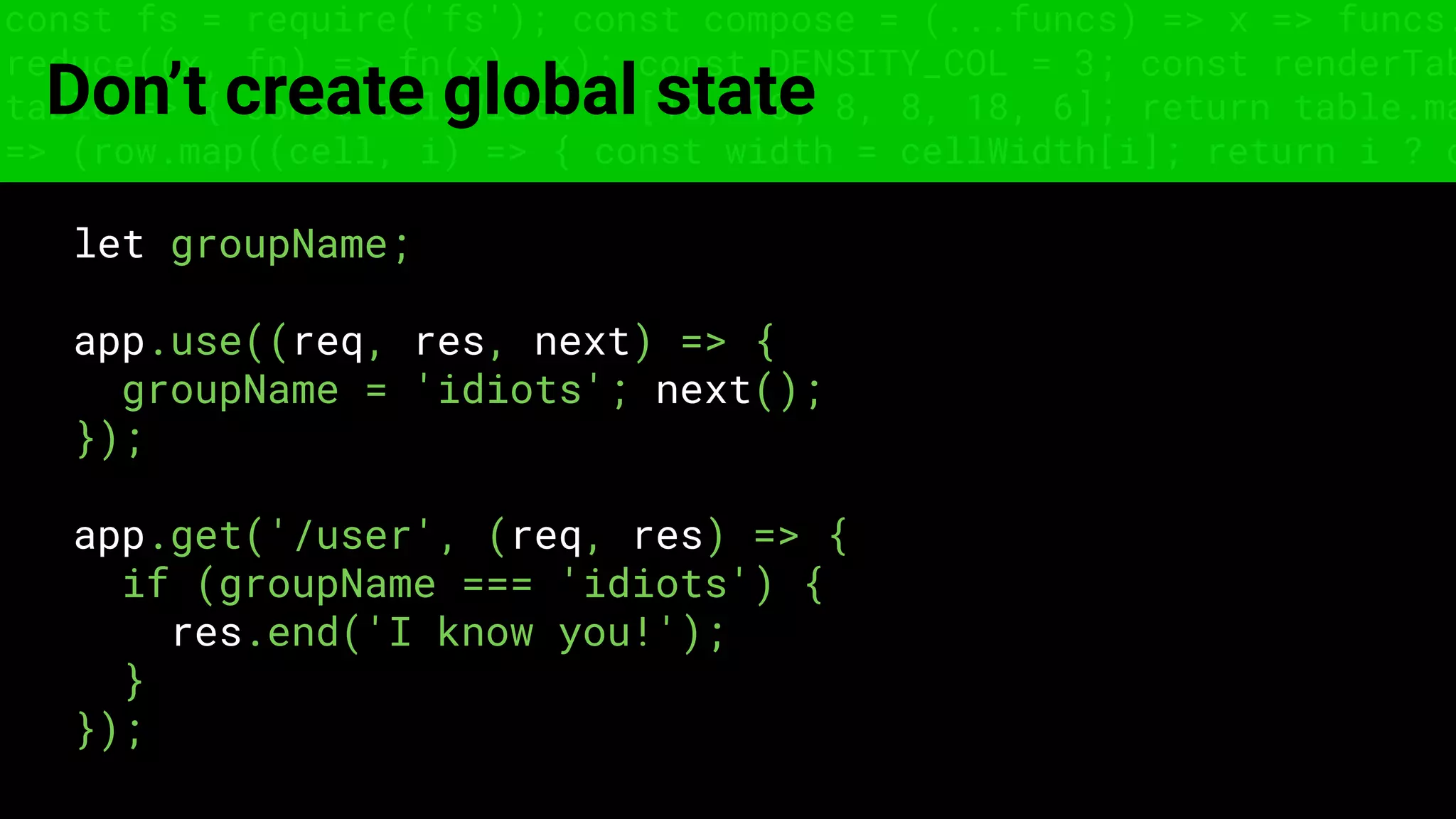 const fs = require('fs'); const compose = (...funcs) => x => funcs.
reduce((x, fn) => fn(x), x); const DENSITY_COL = 3; const renderTab
table => { const cellWidth = [18, 10, 8, 8, 18, 6]; return table.ma
=> (row.map((cell, i) => { const width = cellWidth[i]; return i ? c
Don’t create global state
let groupName;
app.use((req, res, next) => {
groupName = 'idiots'; next();
});
app.get('/user', (req, res) => {
if (groupName === 'idiots') {
res.end('I know you!');
}
});
 