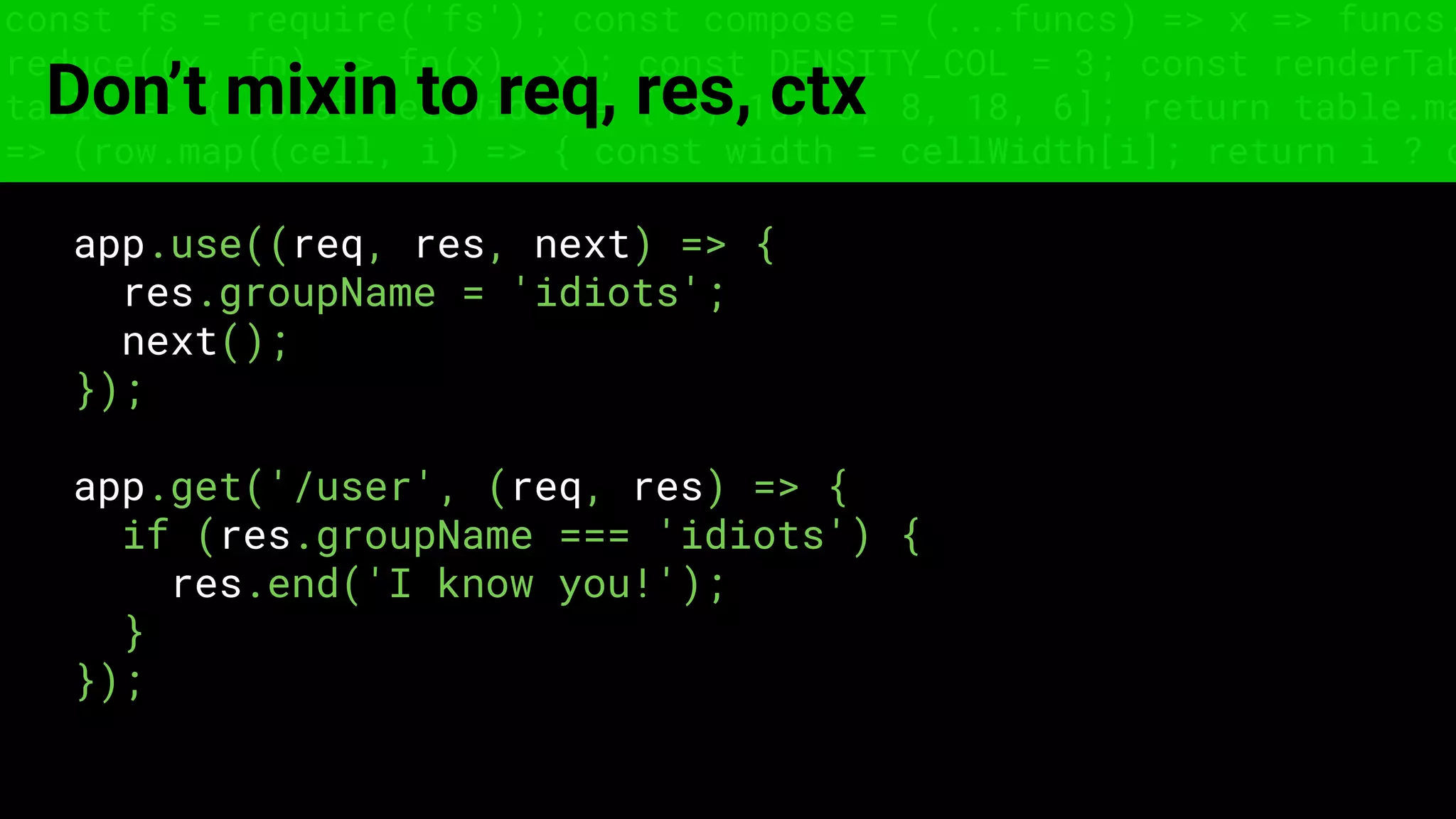 const fs = require('fs'); const compose = (...funcs) => x => funcs.
reduce((x, fn) => fn(x), x); const DENSITY_COL = 3; const renderTab
table => { const cellWidth = [18, 10, 8, 8, 18, 6]; return table.ma
=> (row.map((cell, i) => { const width = cellWidth[i]; return i ? c
Don’t mixin to req, res, ctx
app.use((req, res, next) => {
res.groupName = 'idiots';
next();
});
app.get('/user', (req, res) => {
if (res.groupName === 'idiots') {
res.end('I know you!');
}
});
 
