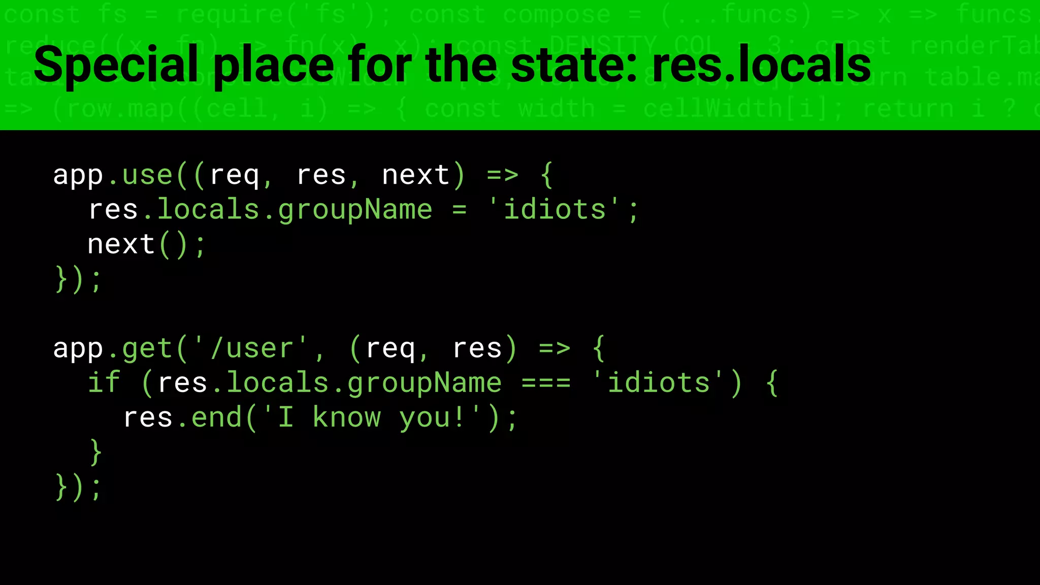 const fs = require('fs'); const compose = (...funcs) => x => funcs.
reduce((x, fn) => fn(x), x); const DENSITY_COL = 3; const renderTab
table => { const cellWidth = [18, 10, 8, 8, 18, 6]; return table.ma
=> (row.map((cell, i) => { const width = cellWidth[i]; return i ? c
Special place for the state: res.locals
app.use((req, res, next) => {
res.locals.groupName = 'idiots';
next();
});
app.get('/user', (req, res) => {
if (res.locals.groupName === 'idiots') {
res.end('I know you!');
}
});
 