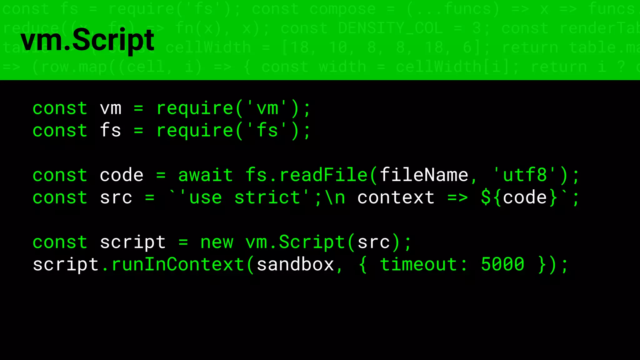 const fs = require('fs'); const compose = (...funcs) => x => funcs.
reduce((x, fn) => fn(x), x); const DENSITY_COL = 3; const renderTab
table => { const cellWidth = [18, 10, 8, 8, 18, 6]; return table.ma
=> (row.map((cell, i) => { const width = cellWidth[i]; return i ? c
vm.Script
const vm = require('vm');
const fs = require('fs');
const code = await fs.readFile(fileName, 'utf8');
const src = `'use strict';n context => ${code}`;
const script = new vm.Script(src);
script.runInContext(sandbox, { timeout: 5000 });
 