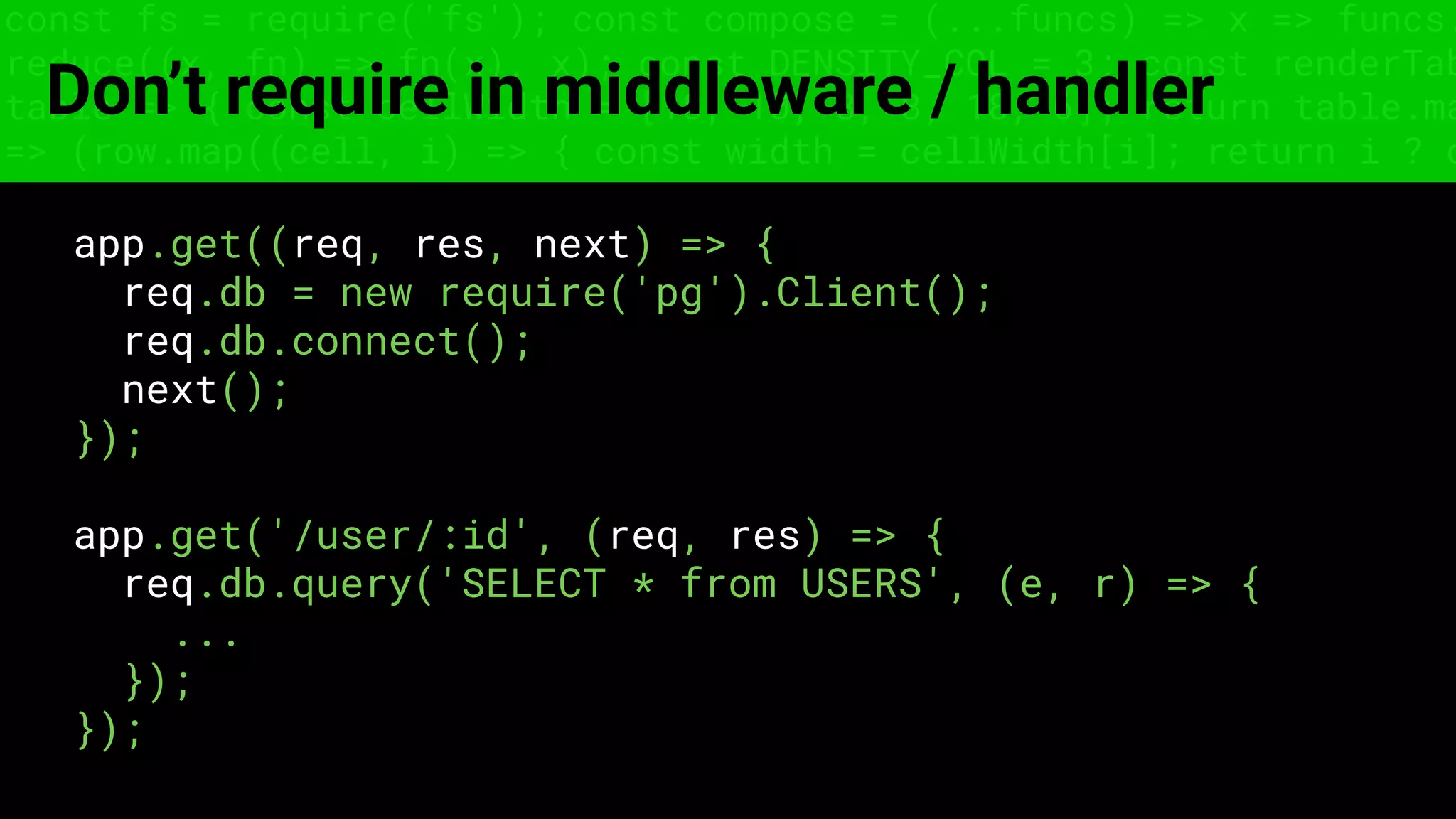 const fs = require('fs'); const compose = (...funcs) => x => funcs.
reduce((x, fn) => fn(x), x); const DENSITY_COL = 3; const renderTab
table => { const cellWidth = [18, 10, 8, 8, 18, 6]; return table.ma
=> (row.map((cell, i) => { const width = cellWidth[i]; return i ? c
Don’t require in middleware / handler
app.get((req, res, next) => {
req.db = new require('pg').Client();
req.db.connect();
next();
});
app.get('/user/:id', (req, res) => {
req.db.query('SELECT * from USERS', (e, r) => {
...
});
});
 