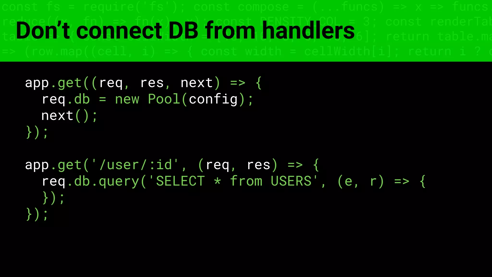 const fs = require('fs'); const compose = (...funcs) => x => funcs.
reduce((x, fn) => fn(x), x); const DENSITY_COL = 3; const renderTab
table => { const cellWidth = [18, 10, 8, 8, 18, 6]; return table.ma
=> (row.map((cell, i) => { const width = cellWidth[i]; return i ? c
Don’t connect DB from handlers
app.get((req, res, next) => {
req.db = new Pool(config);
next();
});
app.get('/user/:id', (req, res) => {
req.db.query('SELECT * from USERS', (e, r) => {
});
});
 