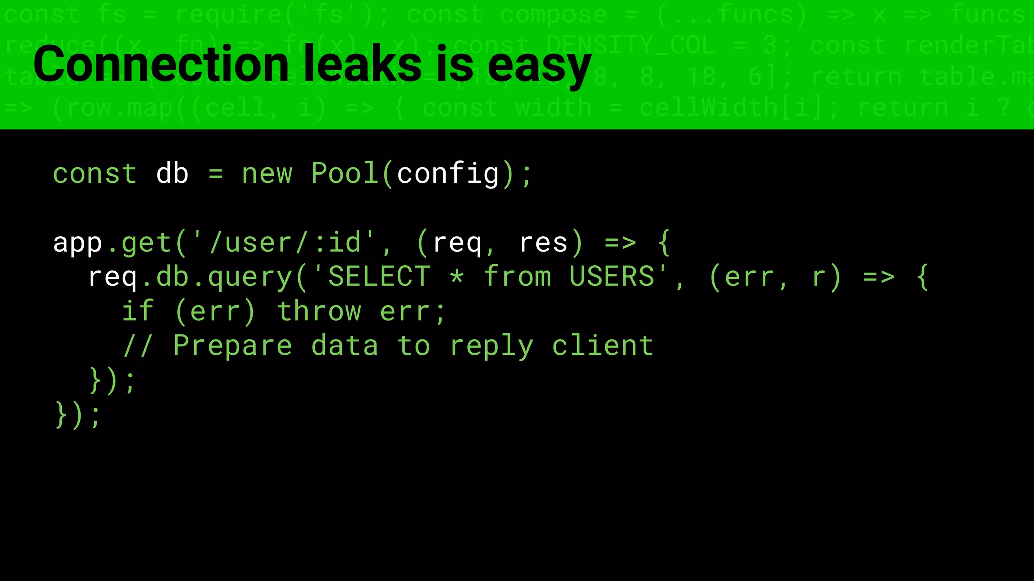 const fs = require('fs'); const compose = (...funcs) => x => funcs.
reduce((x, fn) => fn(x), x); const DENSITY_COL = 3; const renderTab
table => { const cellWidth = [18, 10, 8, 8, 18, 6]; return table.ma
=> (row.map((cell, i) => { const width = cellWidth[i]; return i ? c
Connection leaks is easy
const db = new Pool(config);
app.get('/user/:id', (req, res) => {
req.db.query('SELECT * from USERS', (err, r) => {
if (err) throw err;
// Prepare data to reply client
});
});
 