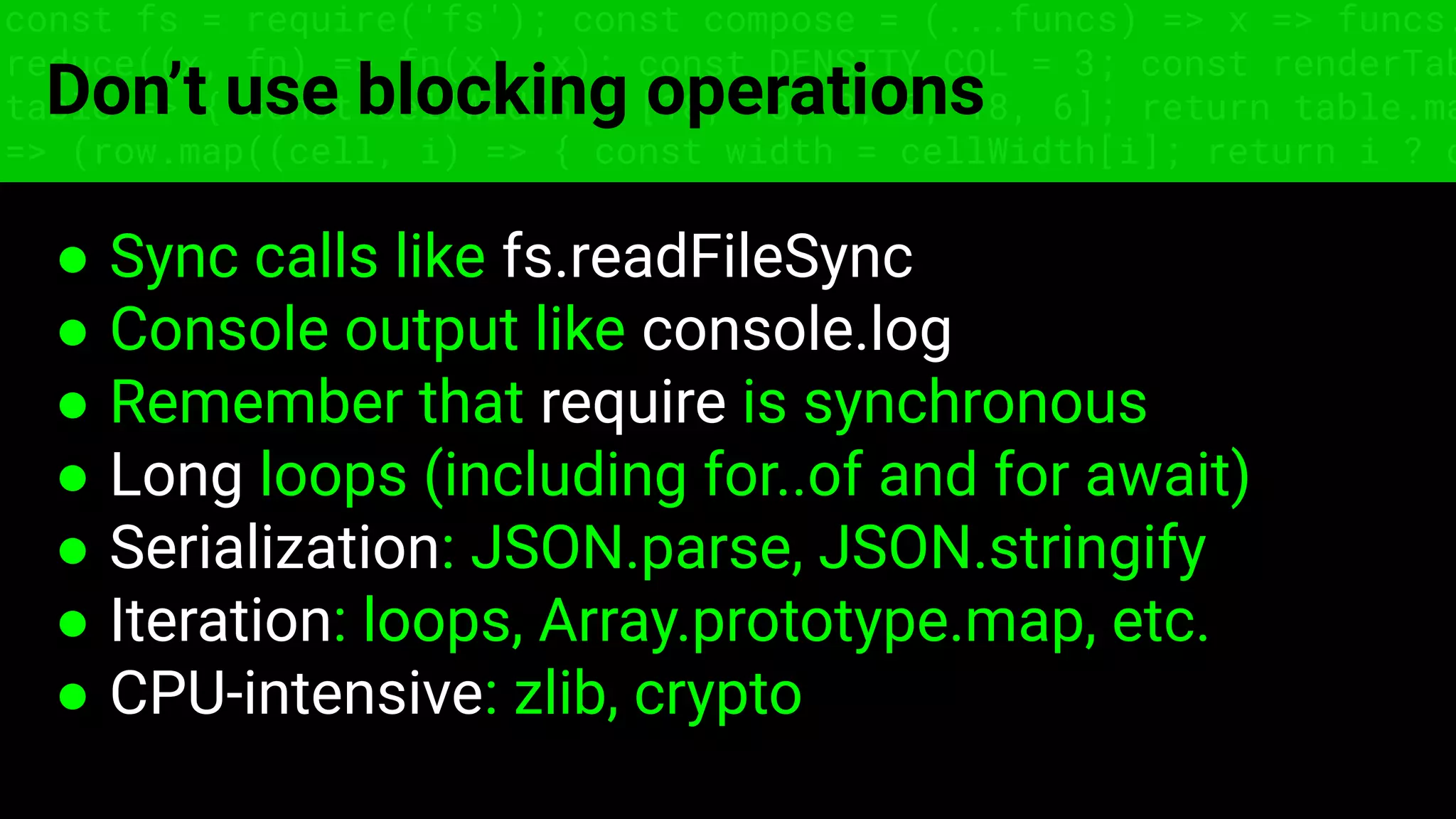 const fs = require('fs'); const compose = (...funcs) => x => funcs.
reduce((x, fn) => fn(x), x); const DENSITY_COL = 3; const renderTab
table => { const cellWidth = [18, 10, 8, 8, 18, 6]; return table.ma
=> (row.map((cell, i) => { const width = cellWidth[i]; return i ? c
Don’t use blocking operations
● Sync calls like fs.readFileSync
● Console output like console.log
● Remember that require is synchronous
● Long loops (including for..of and for await)
● Serialization: JSON.parse, JSON.stringify
● Iteration: loops, Array.prototype.map, etc.
● CPU-intensive: zlib, crypto
 
