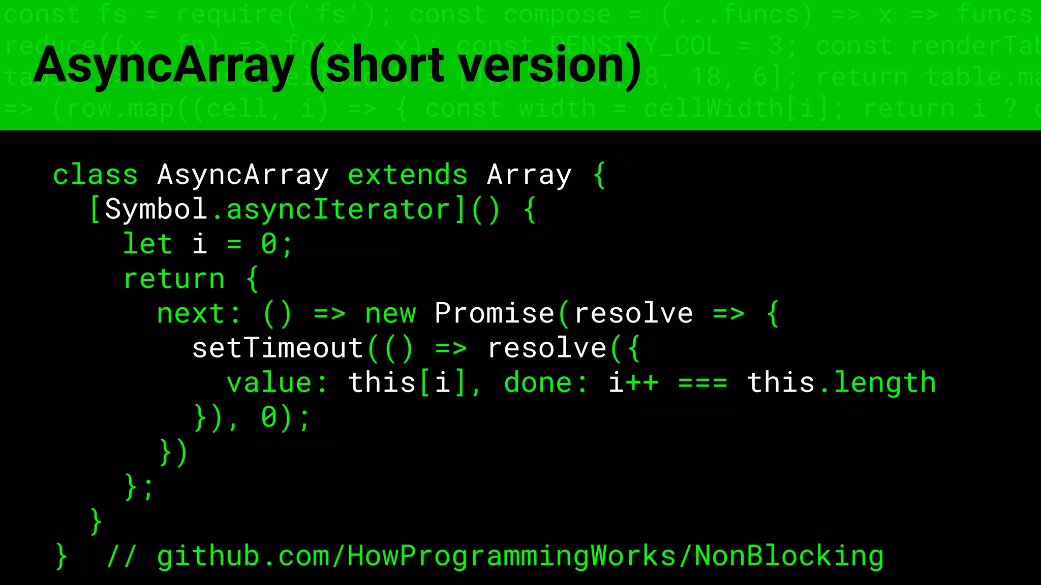 const fs = require('fs'); const compose = (...funcs) => x => funcs.
reduce((x, fn) => fn(x), x); const DENSITY_COL = 3; const renderTab
table => { const cellWidth = [18, 10, 8, 8, 18, 6]; return table.ma
=> (row.map((cell, i) => { const width = cellWidth[i]; return i ? c
AsyncArray (short version)
class AsyncArray extends Array {
[Symbol.asyncIterator]() {
let i = 0;
return {
next: () => new Promise(resolve => {
setTimeout(() => resolve({
value: this[i], done: i++ === this.length
}), 0);
})
};
}
} // github.com/HowProgrammingWorks/NonBlocking
 