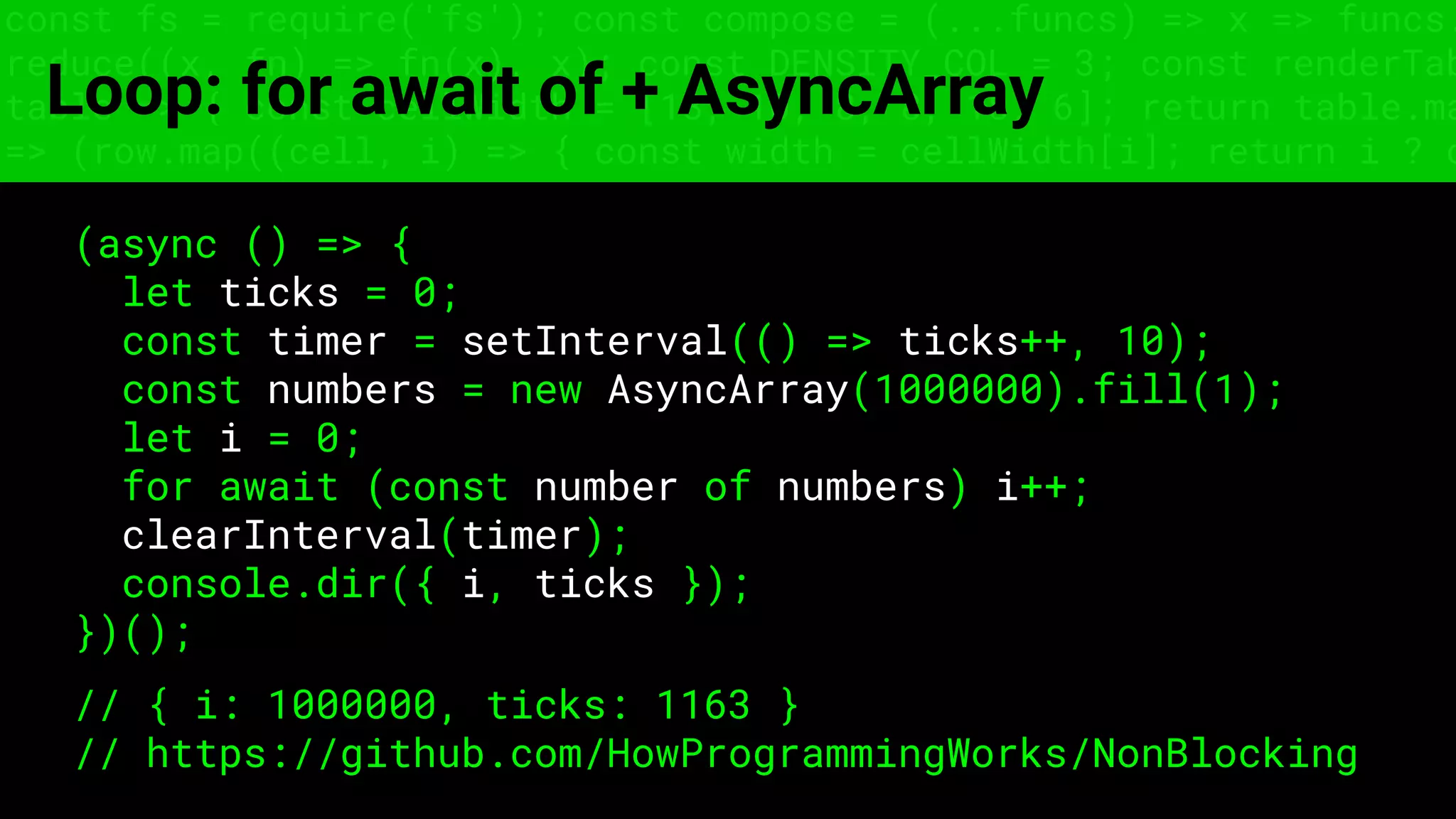 const fs = require('fs'); const compose = (...funcs) => x => funcs.
reduce((x, fn) => fn(x), x); const DENSITY_COL = 3; const renderTab
table => { const cellWidth = [18, 10, 8, 8, 18, 6]; return table.ma
=> (row.map((cell, i) => { const width = cellWidth[i]; return i ? c
Loop: for await of + AsyncArray
(async () => {
let ticks = 0;
const timer = setInterval(() => ticks++, 10);
const numbers = new AsyncArray(1000000).fill(1);
let i = 0;
for await (const number of numbers) i++;
clearInterval(timer);
console.dir({ i, ticks });
})();
// { i: 1000000, ticks: 1163 }
// https://github.com/HowProgrammingWorks/NonBlocking
 