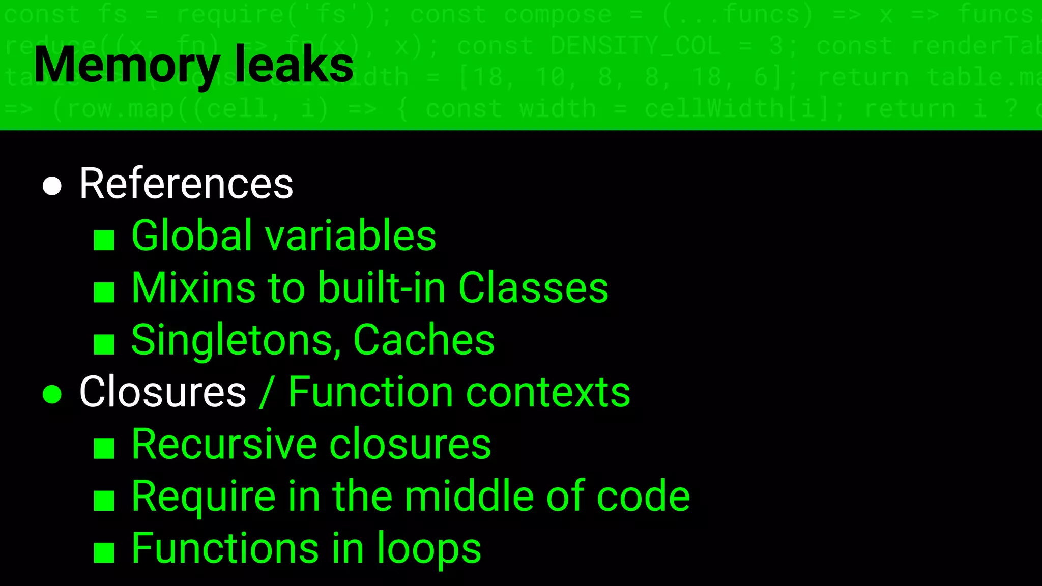 const fs = require('fs'); const compose = (...funcs) => x => funcs.
reduce((x, fn) => fn(x), x); const DENSITY_COL = 3; const renderTab
table => { const cellWidth = [18, 10, 8, 8, 18, 6]; return table.ma
=> (row.map((cell, i) => { const width = cellWidth[i]; return i ? c
Memory leaks
● References
■ Global variables
■ Mixins to built-in Classes
■ Singletons, Caches
● Closures / Function contexts
■ Recursive closures
■ Require in the middle of code
■ Functions in loops
 