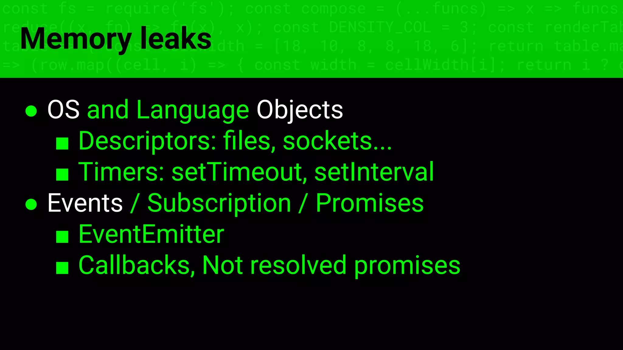 const fs = require('fs'); const compose = (...funcs) => x => funcs.
reduce((x, fn) => fn(x), x); const DENSITY_COL = 3; const renderTab
table => { const cellWidth = [18, 10, 8, 8, 18, 6]; return table.ma
=> (row.map((cell, i) => { const width = cellWidth[i]; return i ? c
Memory leaks
● OS and Language Objects
■ Descriptors: ﬁles, sockets...
■ Timers: setTimeout, setInterval
● Events / Subscription / Promises
■ EventEmitter
■ Callbacks, Not resolved promises
 